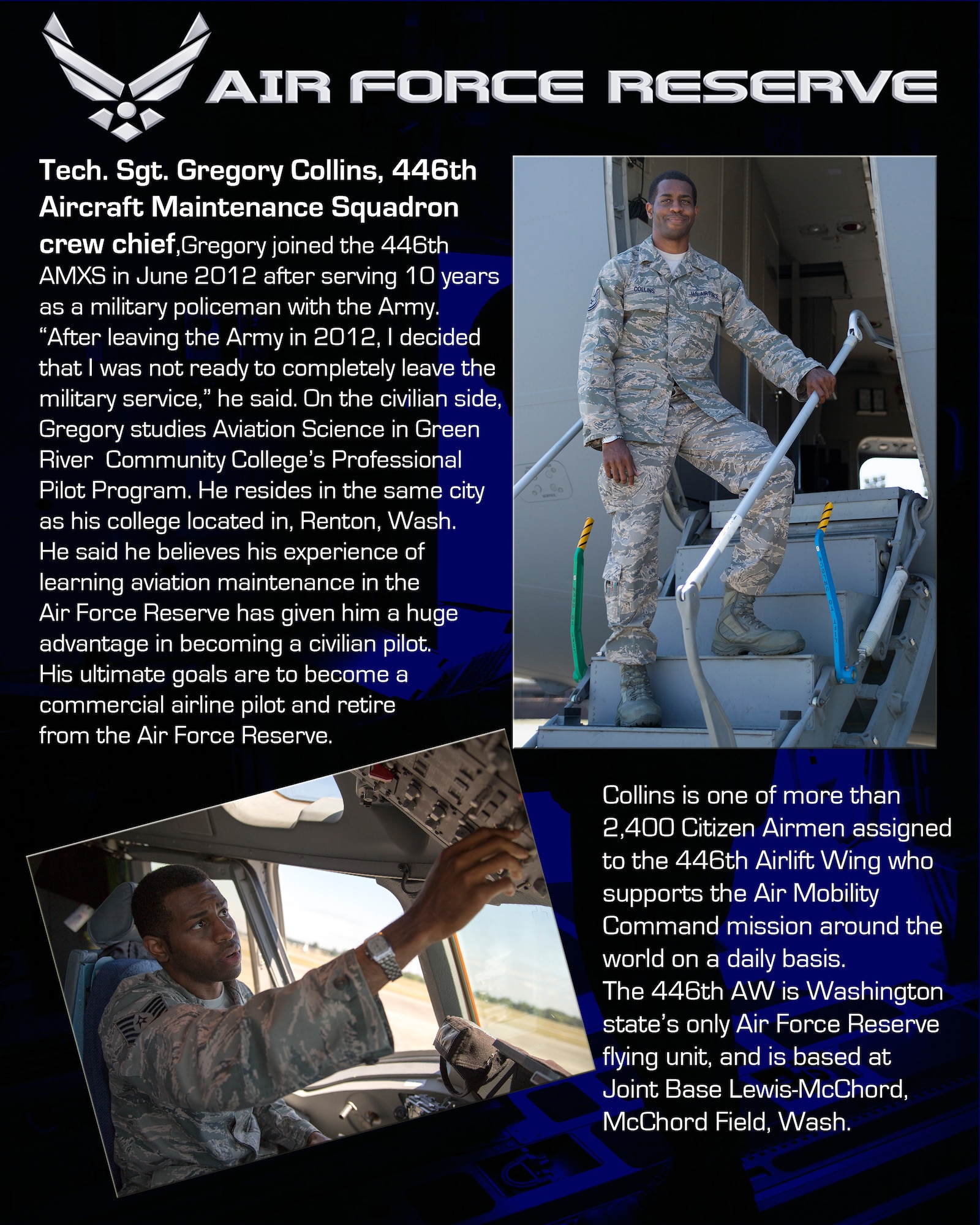 Tech. Sgt. Gregory Collins, 446th Aircraft Maintenance Squadron crew chief,
Gregory joined the 446th AMXS in June 2012 after serving 10 years as a military policeman with the Army. 
“After leaving the Army in 2012, I decided that I was not ready to completely leave the military service,” he said.
On the civilian side, Gregory studies Aviation Science in Green River Community College’s Professional Pilot Program. He resides in the same city as his college, Renton, Wash. He said he believes his experience of learning aviation maintenance in the Air Force Reserve has given him a huge advantage in becoming a civilian pilot. His ultimate goals are to become a commercial airline pilot and retire from the Air Force Reserve.
Collins is one of more than 2,400 Citizen Airmen assigned to the 446th Airlift Wing who supports the Air Mobility Command mission around the world on a daily basis. The 446th AW is Washington state’s only Air Force Reserve flying unit, and is based at Joint Base Lewis-McChord, McChord Field, Wash. (U.S. Air Force photos/Master Sgt. Jake Chappelle)