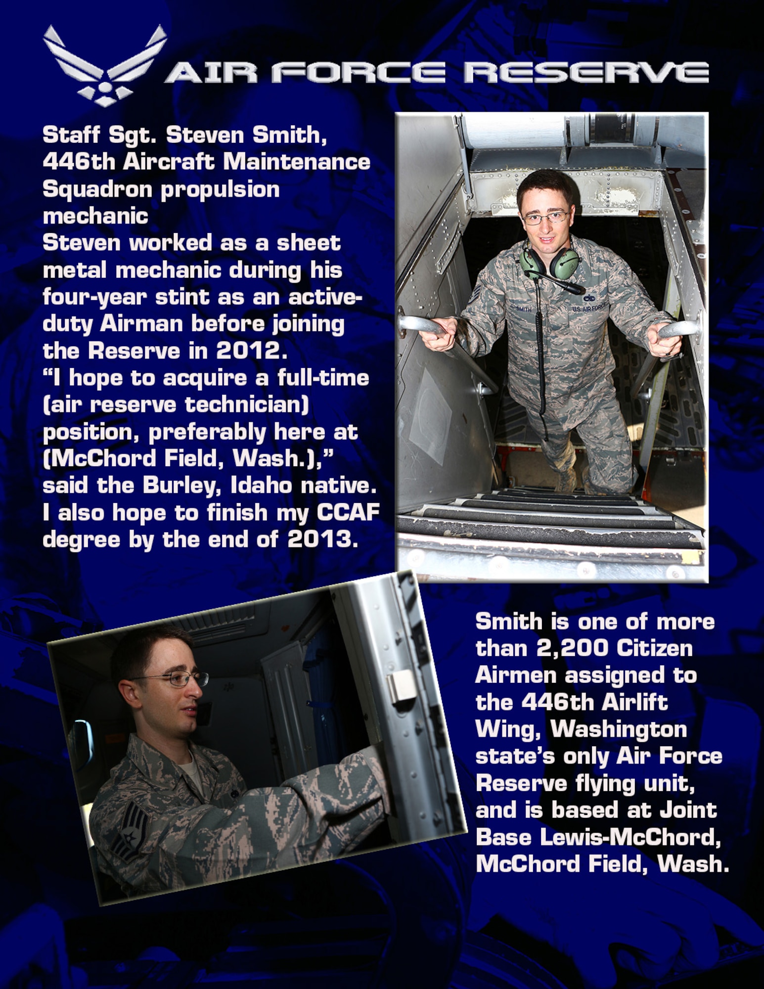 Staff Sgt. Steven Smith, 446th Aircraft Maintenance Squadron propulsion mechanic 

Steven worked as a sheet metal mechanic during his four-year stint as an active-duty Airman before joining the Reserve in 2012. 

“I hope to acquire a full-time (air reserve technician) position, preferably here at (McChord Field, Wash.),” said the Burley, Idaho native. “I also hope to finish my CCAF degree by the end of 2013. 

Smith is one of more than 2,200 Citizen Airmen assigned to the 446th Airlift Wing, Washington State’s only Air Force Reserve flying unit, and is based at Joint Base Lewis-McChord, McChord Field, Wash. (U.S. Air Force Reserve photo by Airman 1st Class Madelyn McCullough)
