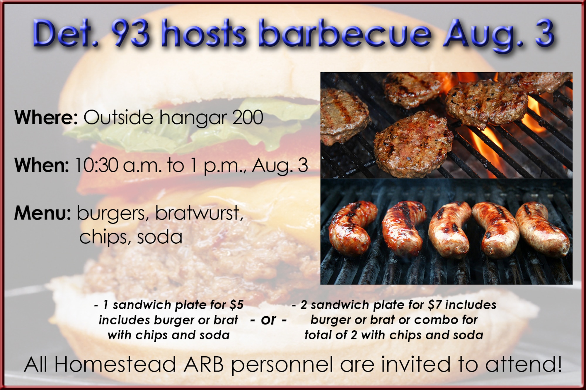 Detachment 93, 495th Fighter Group, will host a barbecue outside hangar 200 Aug. 3 from 10:30 a.m. to 1 p.m. All Homestead Air Reserve Base personnel are invited to attend. Menu: burgers, bratwurst, chips, soda - 1 sandwich plate for $5 includes burger or brat with chips and soda - 2 sandwich plate for $7 includes burger or brat or combo, for total of 2, with chips and soda (U.S. Air Force graphic/Ross Tweten)
