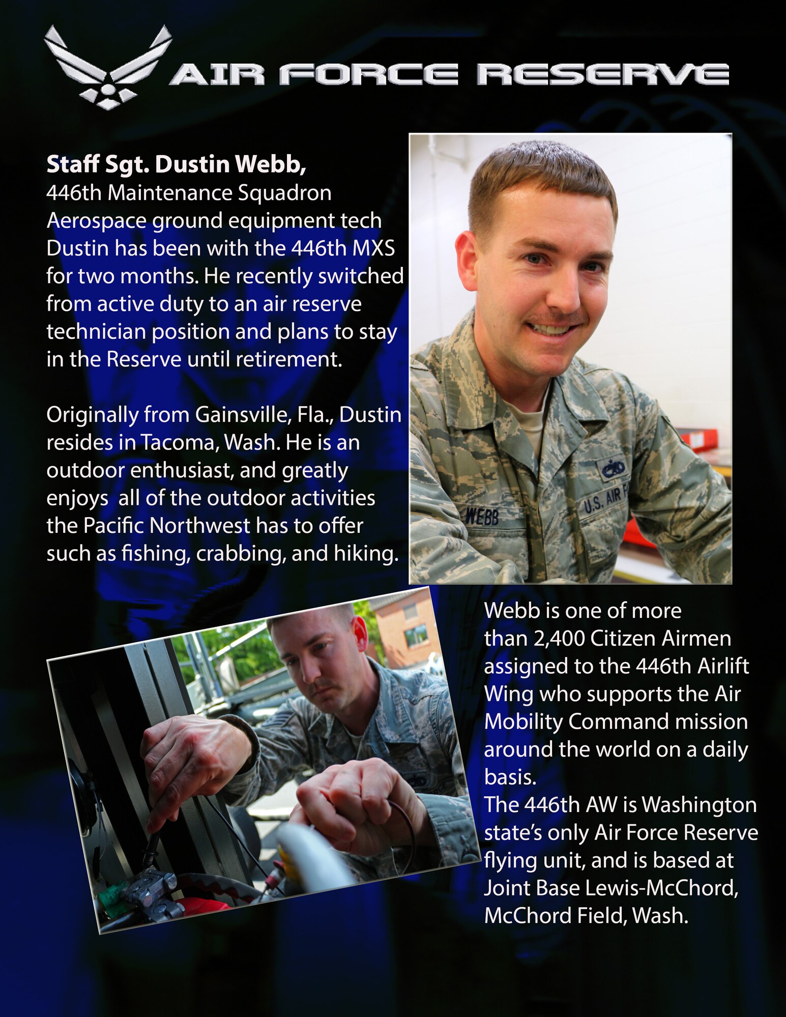 Staff Sgt. Dustin Webb, 446th Maintenance Squadron, Aerospace Ground Equipment technician, has been with the 446th MXS since April 2013. He recently switched from active duty to an air reserve technician position and plans to stay in the Reserve until he retires.

Originally from Gainsville, Fla, Dustin resides in Tacoma, Wash. He is an outdoor enthusiast, and greatly enjoys all of the outdoor activities the Pacific Northwest has to offer, including fishing, crabbing, and hiking.

Webb is one of more than 2,400 Citizen Airmen assigned to the 446th Airlift Wing who supports the Air Mobility Command mission around the world on a daily basis. The 446th AW is Washington state’s only Air Force Reserve flying unit, and is based at Joint Base Lewis-McChord, McChord Field, Wash. (U.S. Air Force photos by Airman 1st Class Madelyn McCullough) 
