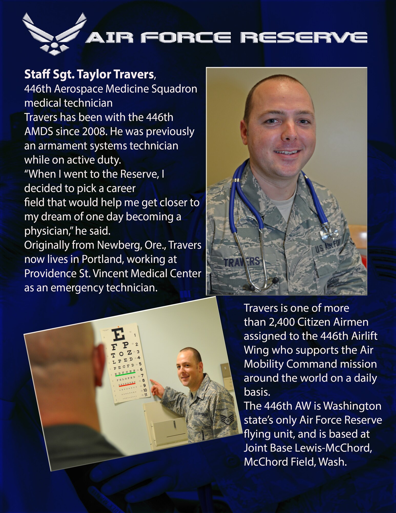 Staff Sgt. Taylor Travers, 446th Aerospace Medicine Squadron medical technician, Travers has been with the 446th AMDS since 2008. He was previously an armament systems technician while on active duty.  

“When I went to the Reserve, I decided to pick a career field that would help me get closer to my dream of one day becoming a physician,” he said.

Originally from Newberg, Ore., Travers now lives in Portland, working at Providence St. Vincent Medical Center as an emergency technician.

Travers is one of more than 2,400 Citizen Airmen assigned to the 446th Airlift Wing who supports the Air Mobility Command mission around the world on a daily basis. The 446th AW is Washington state’s only Air Force Reserve flying unit, and is based at Joint Base Lewis-McChord, McChord Field, Wash. (U.S. Air Force photos/Staff. Sgt. Rachael Garneau)