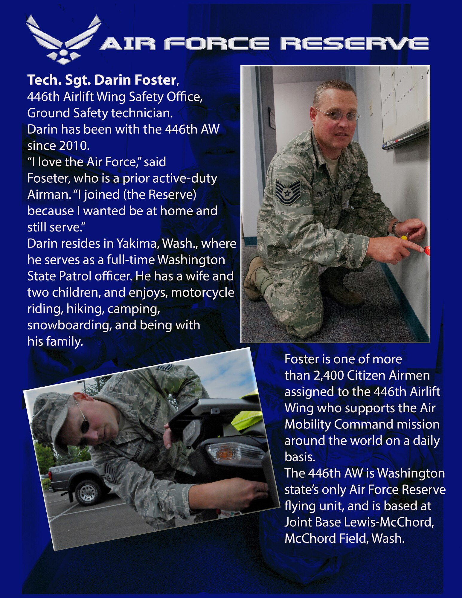 Tech. Sgt. Darin Foster, 446th Airlift Wing Safety Office, Ground Safety technician, has been with the 446th AW since 2010. 

“I love the Air Force,” said Foster, who is a prior active-duty Airman. “I joined (the Reserve) because I wanted to be at home and still serve.”

Darin resides in Yakima, Wash., where he serves as a full-time Washington State Patrol officer. He has a wife and two children, and enjoys, motorcycle riding, hiking, camping, snowboarding, and being with his family.

Foster is one of more than 2,400 Citizen Airmen assigned to the 446th Airlift Wing who supports the Air Mobility Command mission around the world on a daily basis.

The 446th AW is Washington state’s only Air Force Reserve flying unit, and is based at Joint Base Lewis-McChord, Wash. 
