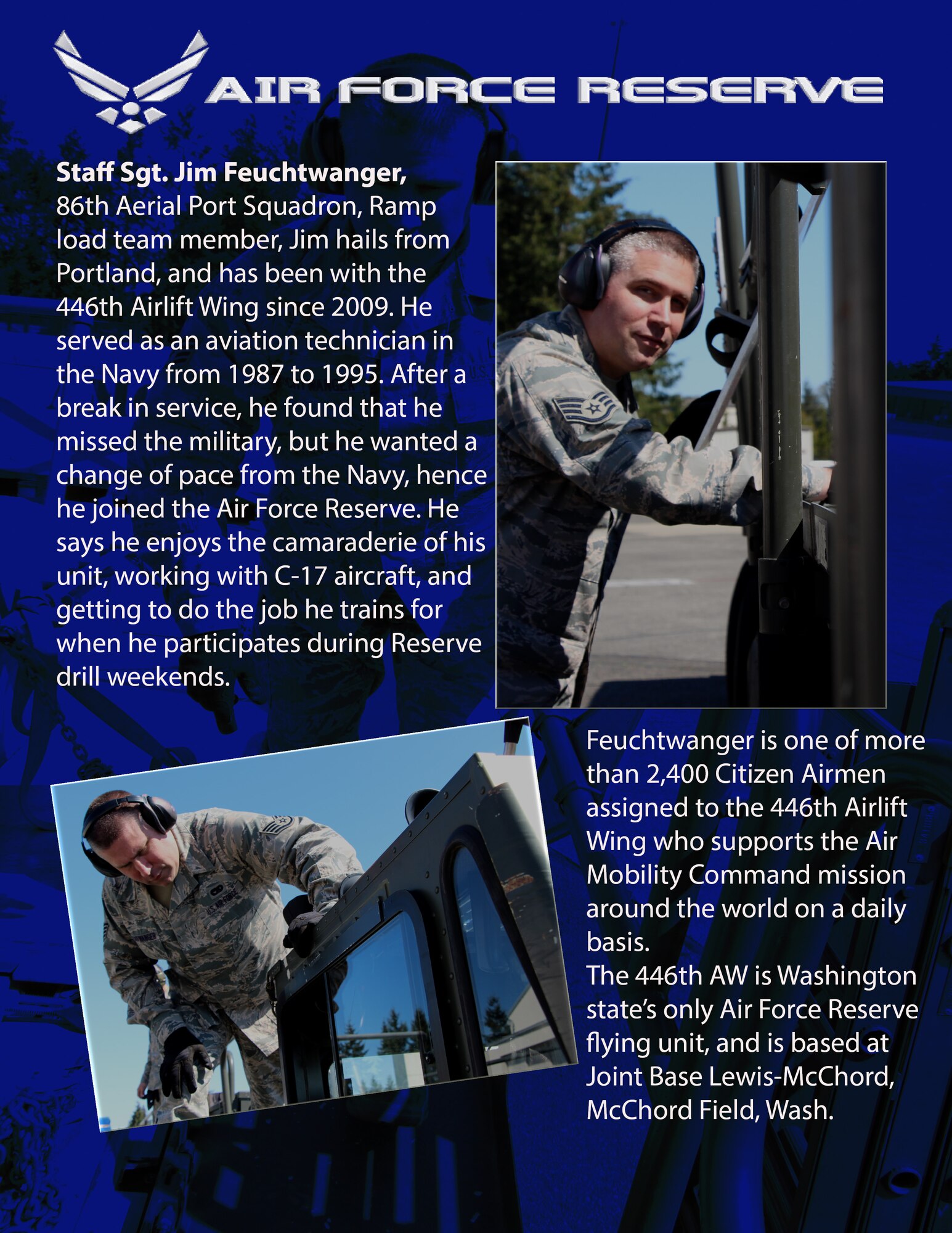 Staff Sgt. Jim Feuchtwanger, 86th Aerial Port Squadron, Ramp load team member, Jim hails from Portland, Ore., and has been with the 446th Airlift Wing since 2009. He served as an aviation technician in the Navy from 1987 to 1995. After a break in service, he found that he missed the military, but he wanted a change of pace from the Navy, hence he joined the Air Force Reserve. He says he enjoys the camaraderie of his unit, working with C-17 aircraft, and getting to do the job he trains for when he participates during Reserve drill weekends. Feuchtwanger is one of more than 2,400 Citizen Airmen assigned to the 446th Airlift Wing who supports the Air Mobility Command mission around the world on a daily basis. The 446th AW is Washington state’s only Air Force Reserve flying unit, and is based at Joint Base Lewis-McChord, McChord Field, Wash. (U.S. Air Force photos/Airman 1st Class Madelyn McCullough) 