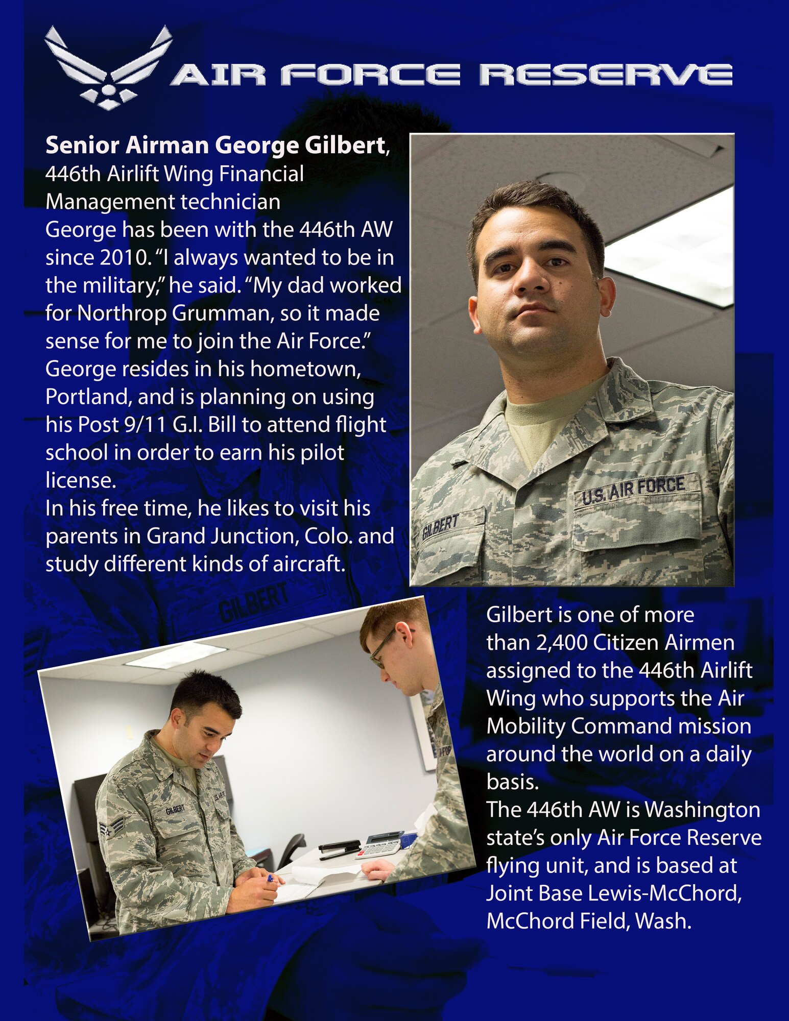Senior Airman George Gilbert, 446th Airlift Wing Financial Management technician George has been with the 446th AW since 2010. “I always wanted to be in the military,” he said. “My dad worked for Northrop Grumman, so it made sense for me to join the Air Force.” George resides in his hometown, Portland, and is planning on using his Post 9/11 G.I. Bill to attend flight school in order to earn his pilot license. 
In his free time, he likes to visit his parents in Grand Junction, Colo. and study different kinds of aircraft. Gilbert is one of more than 2,400 Citizen Airmen assigned to the 446th Airlift Wing who supports the Air Mobility Command mission around the world on a daily basis. The 446th AW is Washington state’s only Air Force Reserve flying unit, and is based at Joint Base Lewis-McChord, McChord Field, Wash. (U.S. Air Force photos/Master Sgt. Jake Chappelle)
