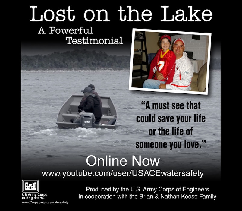 This is a powerful seven minute testimonial video that can save your life or the life of someone you love. It is targeted for a mature audience. Produced by the U.S. Army Corps of Engineers National Operations Center for Water Safety in cooperation with the Brian and Nathan Keese Family.

