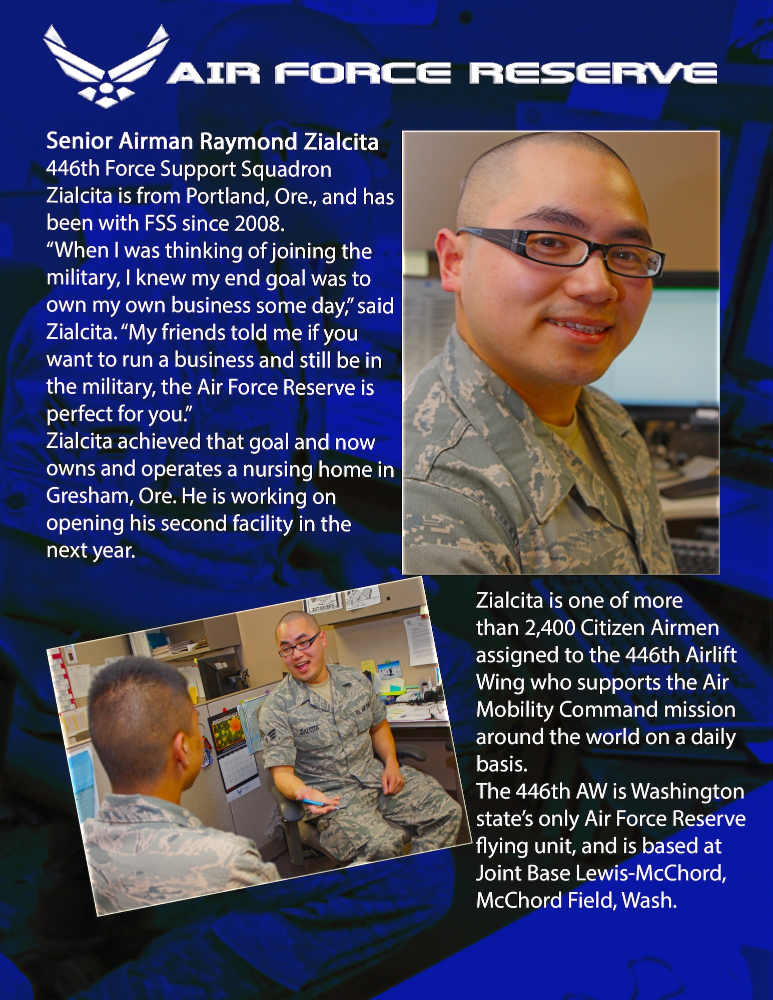 Senior Airman Raymond Zialcita, 446th Force Support Squadron – Raymond is from Portland, Ore., and has been with FSS since 2008.

“When I was thinking of joining the military, I knew my end goal was to own my own business some day,” said Zialcita. “My friends told me, ‘if you want to run you’re a business and still be in the military, the Air Force is for you.’ “

Zialcita achieved that goal and now owns and operates a nursing home in Gresham, Ore. He is working on opening his second facility next year.

Zialcita is one of 2,400 Citizen Airmen assigned to the 446th Airlift Wing who supports the Air Mobility Command mission around the world on a daily basis.

The 446th AW is Washington state’s only Air Force Reserve flying unit, and is based at Joint Base Lewis-McChord, McChord Field, Wash. (U.S. Air Force photos/Staff Sgt. Rachael Garneau)
