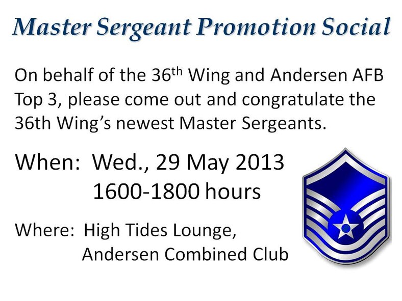 On behalf of the 36th Wing and Andersen AFB Top 3, please come out and congratulate the 36th Wing’s newest Master Sergeants.

When:  Wednesday, 29 May 2013, 4 - 6 p.m.
Where:  High Tides Lounge, Andersen Combined Club
