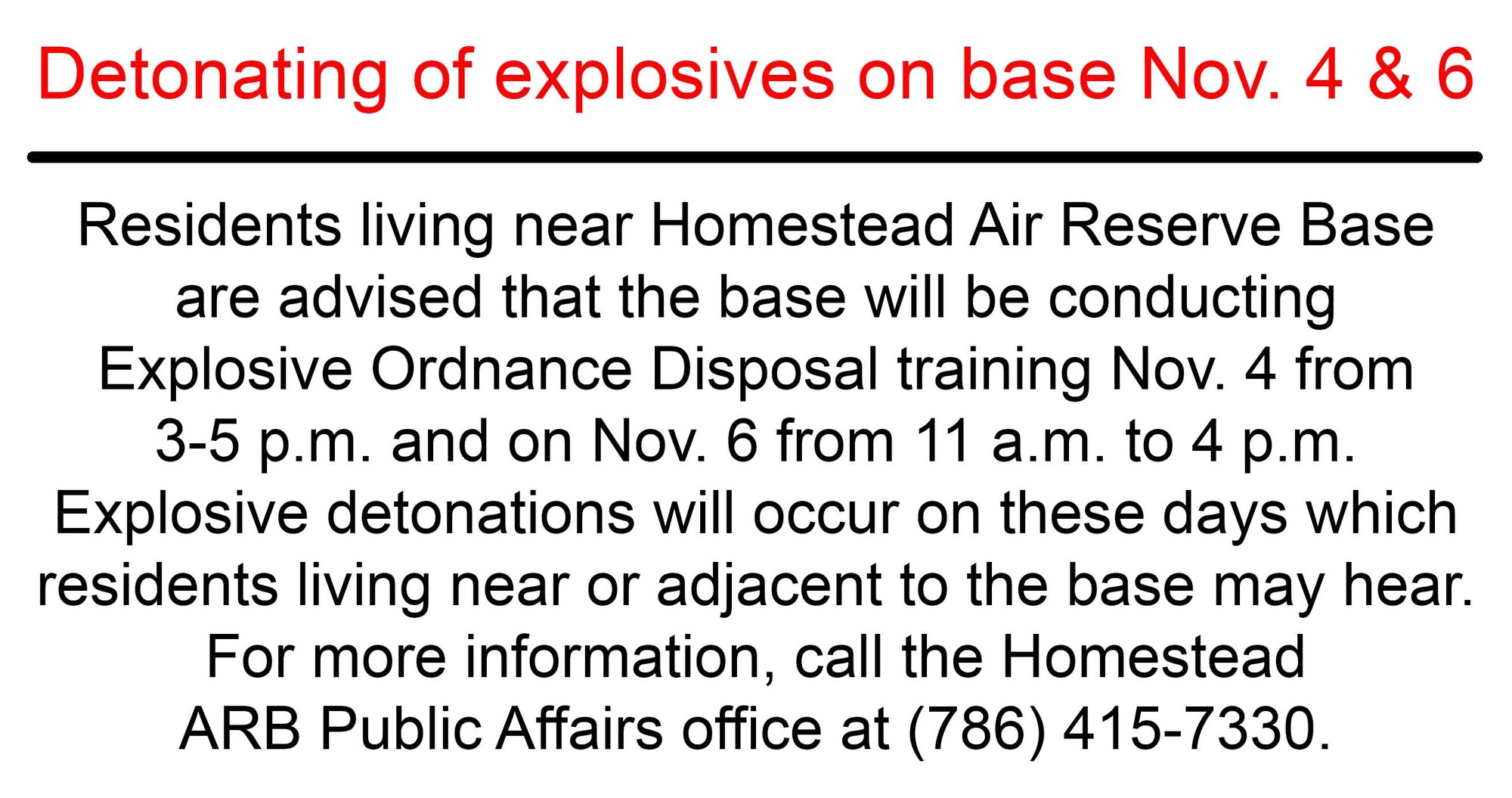 Residents living near Homestead Air Reserve Base are advised that the base will be conducting Explosive Ordnance Disposal training Nov. 4 from 3-5 p.m. and on Nov. 6 from 11 a.m. to 4 p.m. Explosive detonations will occur on these days which residents living near or adjacent to the base may hear. For more information, call the Homestead ARB Public Affairs office at (786) 415-7330. (U.S. Air Force graphic)