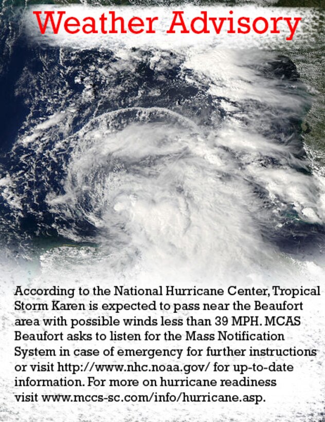According to the National Hurricane Center, Tropical Storm Karen is expected to pass near the Beaufort area with possible winds less than 39 MPH. MCAS Beaufort asks to listen for the Mass Notification System in case of emergency for further instructions or visit http://www.nhc.noaa.gov/ for up-to-date information. For information on hurricane readiness visit www.mccs-sc.com/info/hurricane.asp.