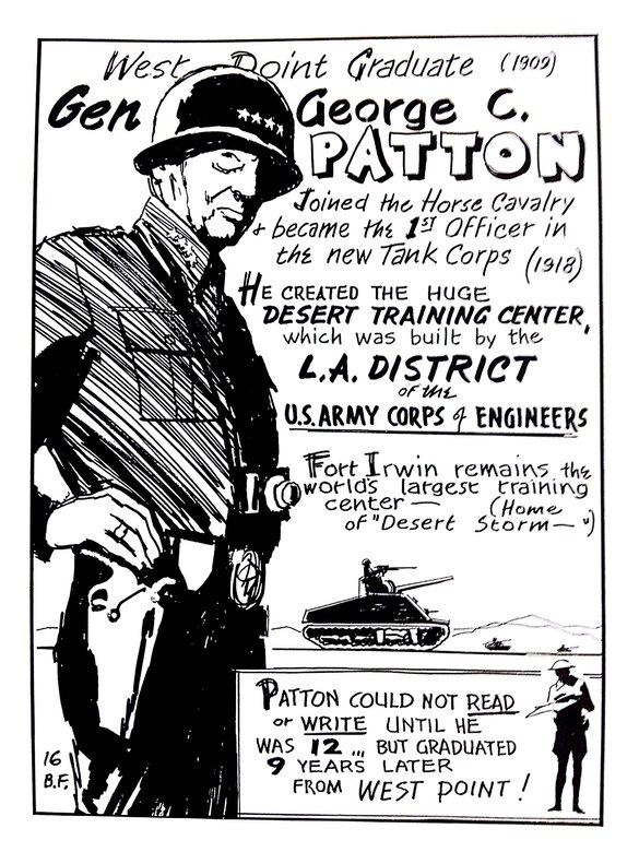 General George S. Patton worked with the Los Angeles District in 1942 to develop the first iteration of the National Training Center at Fort Irwin, then known as the Desert Training Center-California Arizona Manuever Area.  The official history of the 773rd Tank Destroyer Battalion, which was among the first units to train at DTC-CAMA, described the area as: "The world's largest Army post and the greatest training manuever area in the U.S. military history.  Eighteen thousand square miles of nothing in a desert designed for Hell."  More than one million men experienced the Desert Training Area's version of "hell" before the post was closed in 1944.  This illustration by Bill Fleming, appeared in "Did You Know? Vol. II," a historical guide developed by the District historian in 1975.