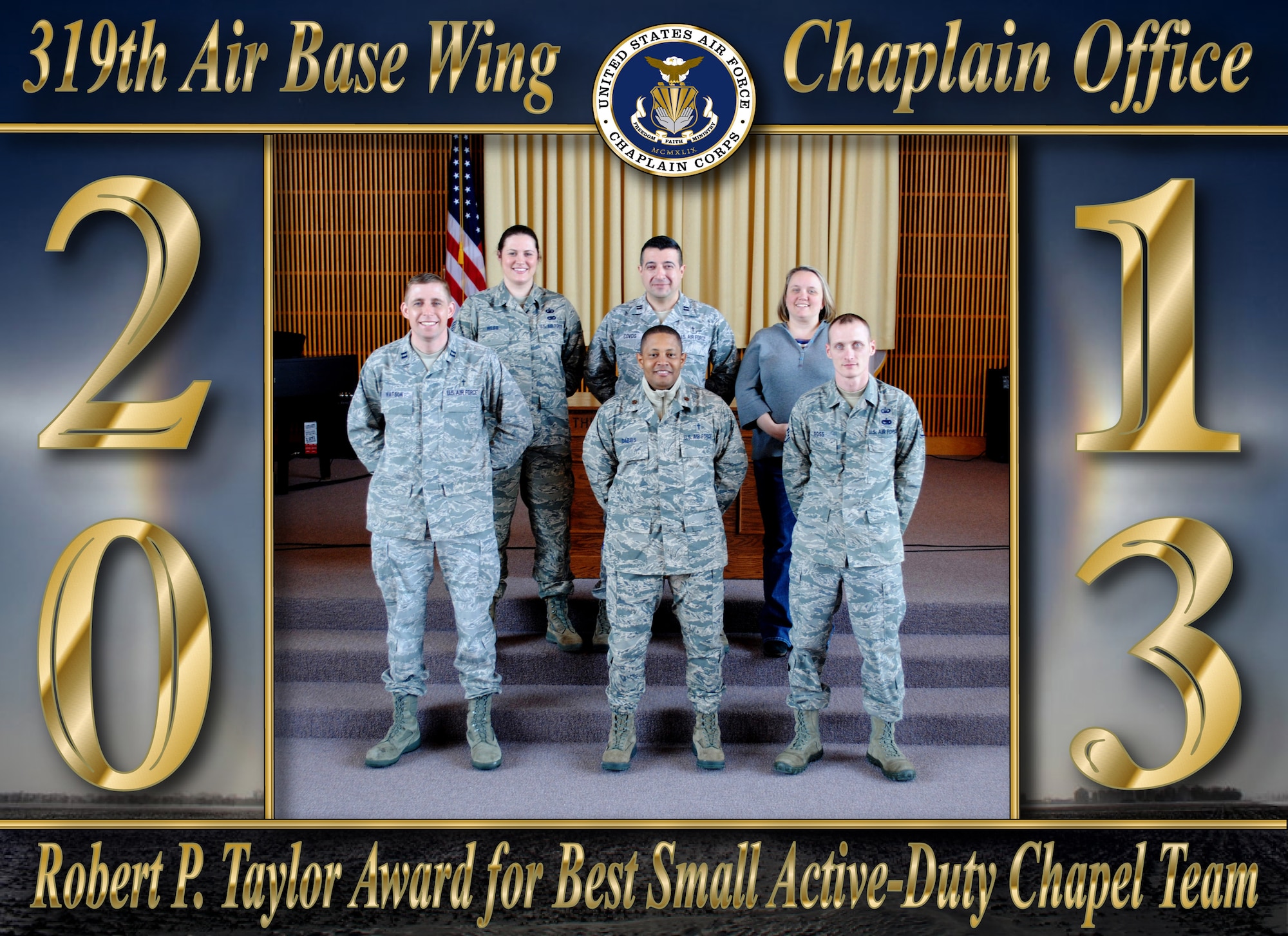 The 319th Air Base Wing Chaplain Office was recently named the recipient of the recognized as the recipient of the 2013 Robert P. Taylor Award for Small Active-Duty Chapels. The Robert P. Taylor Award is given to the best wing/installation chapel staff in the Air Force serving an active-duty military population of fewer than 3,000. The prestigious, annual award winner is selected based on the strategic priorities of warrior care, advisement to leadership, and care for Chaplain Corps caregivers.  (U.S. Air Force photo and photo illustration/Staff Sgt. Luis Loza Gutierrez)