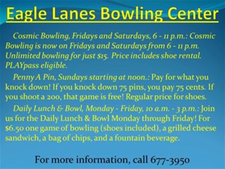Cosmic Bowling, Fridays and Saturdays, 6 - 11 p.m.: Cosmic Bowling is now on Fridays and Saturdays from 6 - 11 p.m. Unlimited bowling for just $15. Price includes shoe rental. PLAYpass eligible. 
    Penny A Pin, Sundays starting at noon.: Pay for what you knock down! If you knock down 75 pins, you pay 75 cents. If you shoot a 200, that game is free! Regular price for shoes. 
    Daily Lunch & Bowl, Monday - Friday, 10 a.m. - 3 p.m.: Join us for the Daily Lunch & Bowl Monday through Friday! For $6.50 one game of bowling (shoes included), a grilled cheese sandwich, a bag of chips, and a fountain beverage.
