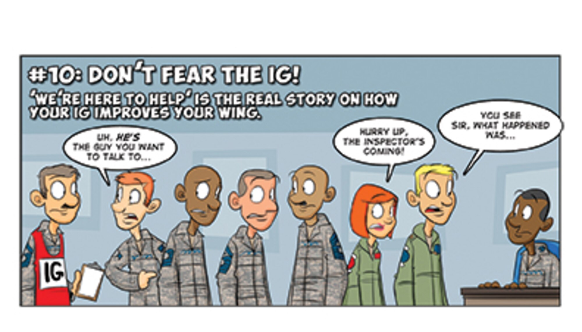 #10. Here’s the “foot-stomper”! The “new IG” serves as the true eyes and ears of the commander, who uses that awareness to improve the organization. “We Inspect to Improve” is not just the CSAF’s view of the IG ... it is the way we do business under the AFIS. The IG are your teammates--if there is something that needs fixing in the organization and they don’t know about it, then YOU don’t know about it.