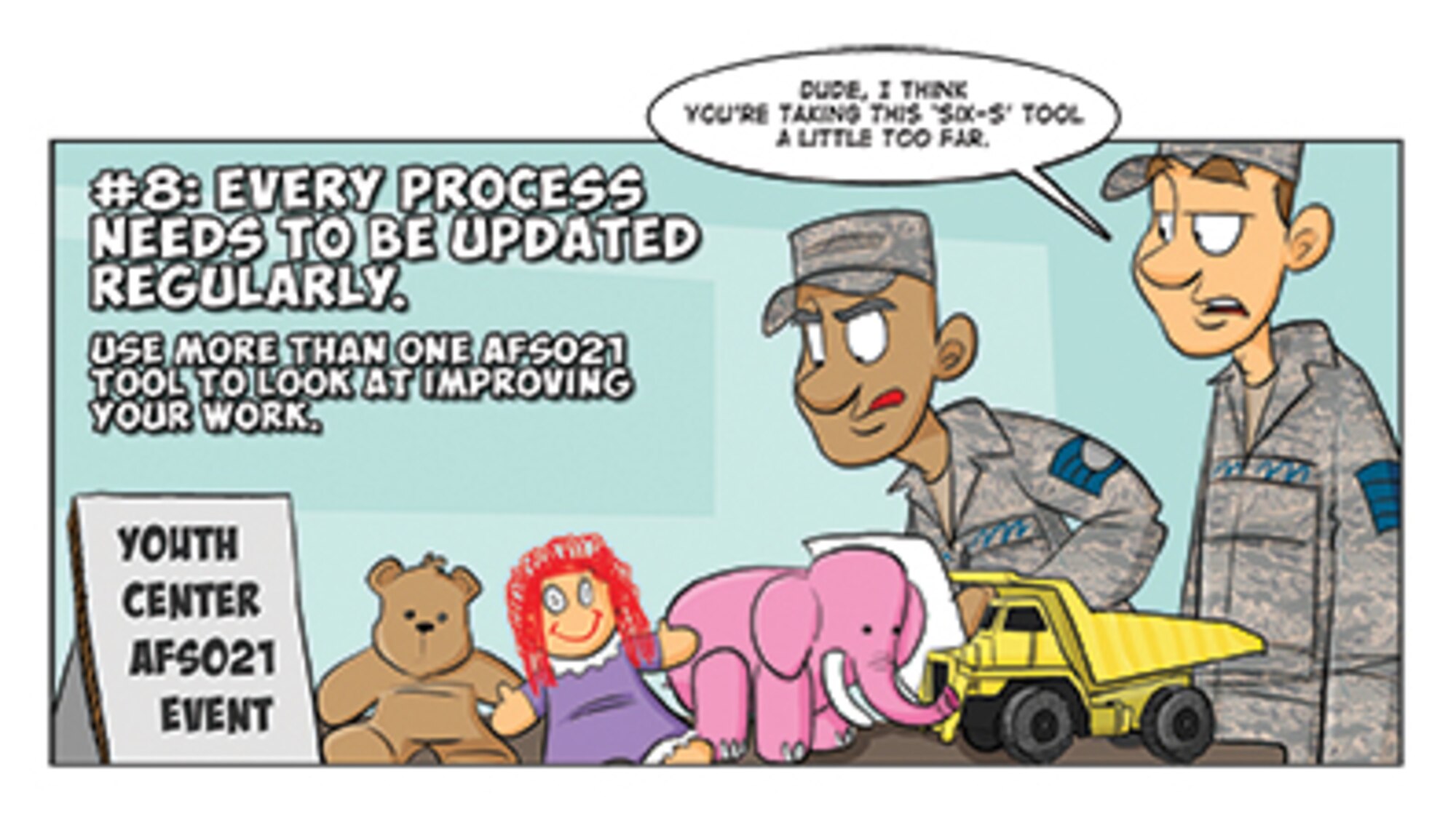 #8. Continuous improvement is healthy ... especially if you use methods like those in the AFSO21 playbook. But don’t let great ideas get bogged down in the process itself. Doing a “6 S” event (Sort, Straighten, Shine, Standardize, Sustain, Safety) is a great tool, but if it’s the only way you are using AFSO21, you need to look harder at your processes, and allow a facilitator to help you with your efforts. 