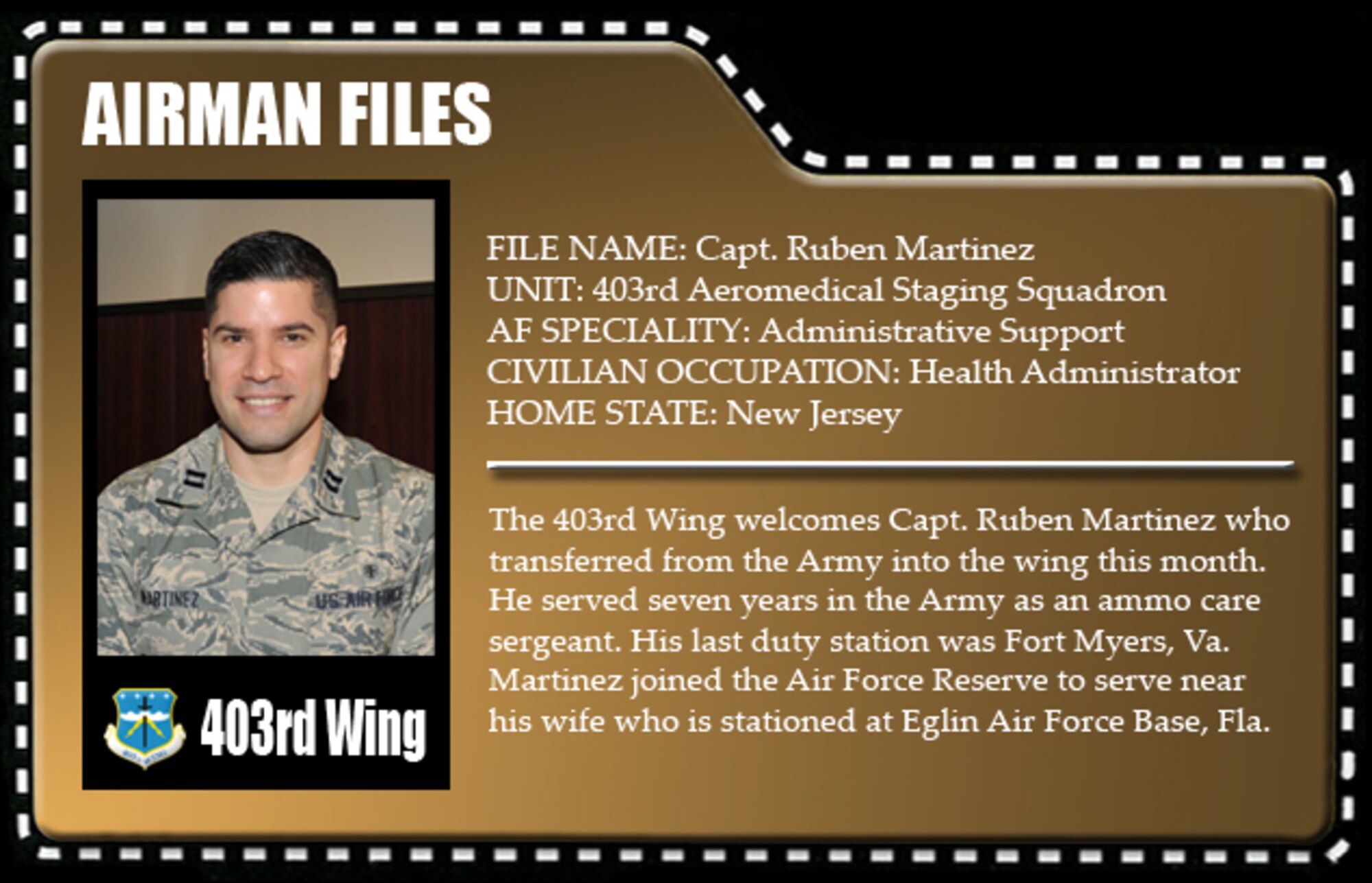 The 403rd Wing welcomes Capt. Ruben Martinez who transferred from the Army into the wing this month. He served seven years in the Army as an ammo care sergeant. His last duty station was Fort Myers, Va. Martinez joined the Air Force Reserve to serve near his wife who is stationed at Eglin Air Force Base, Fla.
