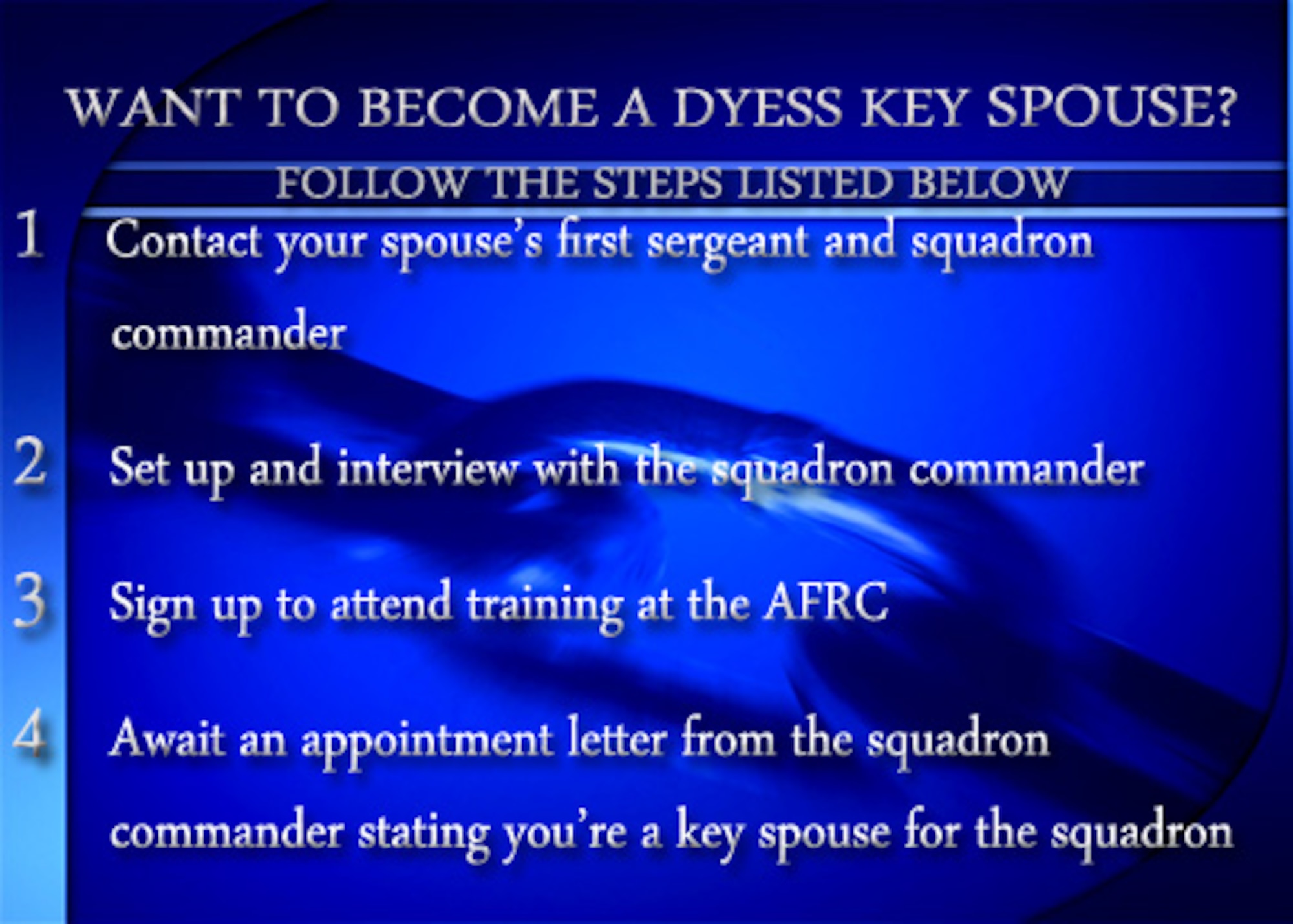 Key spouses are trained volunteers who are official unit representatives, role models, team players and conduits of information as a face of unit leadership to families. The program is volunteer-based and led by each squadron commander.  Training for the position is facilitated by the Airman and Family Readiness Center where key spouse hopefuls are assigned a reference guide with all the information outlined in the course. For more information on the key spouse program, contact your squadron's first sergeant or the AFRC at (325)696-5999. (U.S. Air Force graphic by Airman 1st Class Kedesha Pennant/Released) 