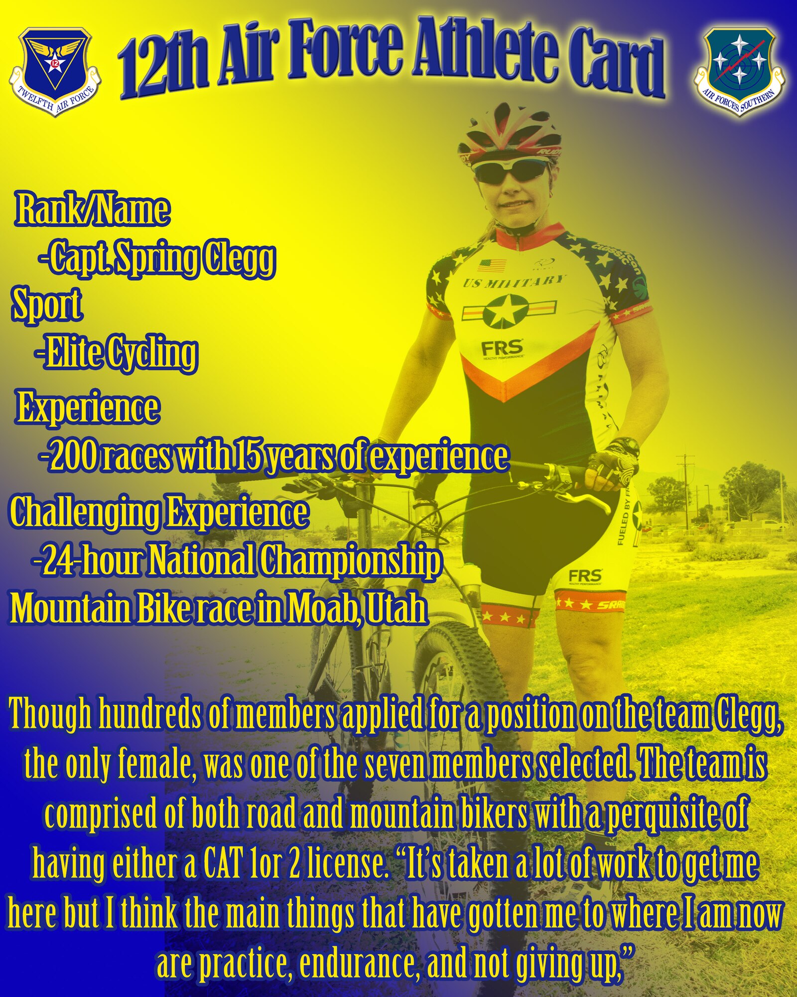 Capt. Spring Clegg, from the 612th Theater Operations Group, has been selected as a member of the U.S. Military Endurance Sports Elite Cycling team to represent the Armed Forces during the Team Tucson Camp here March 9-16. Though hundreds of members applied for a position on the team Clegg, the only female, was one of the seven members selected. The team is comprised of both road and mountain bikers with a perquisite of having either a CAT 1or 2 license. “It’s taken a lot of work to get me here but I think the main things that have gotten me to where I am now are practice, endurance, and not giving up.” (U.S. Air Force graphic illustration by Staff Sgt. Adam Grant/Released)

