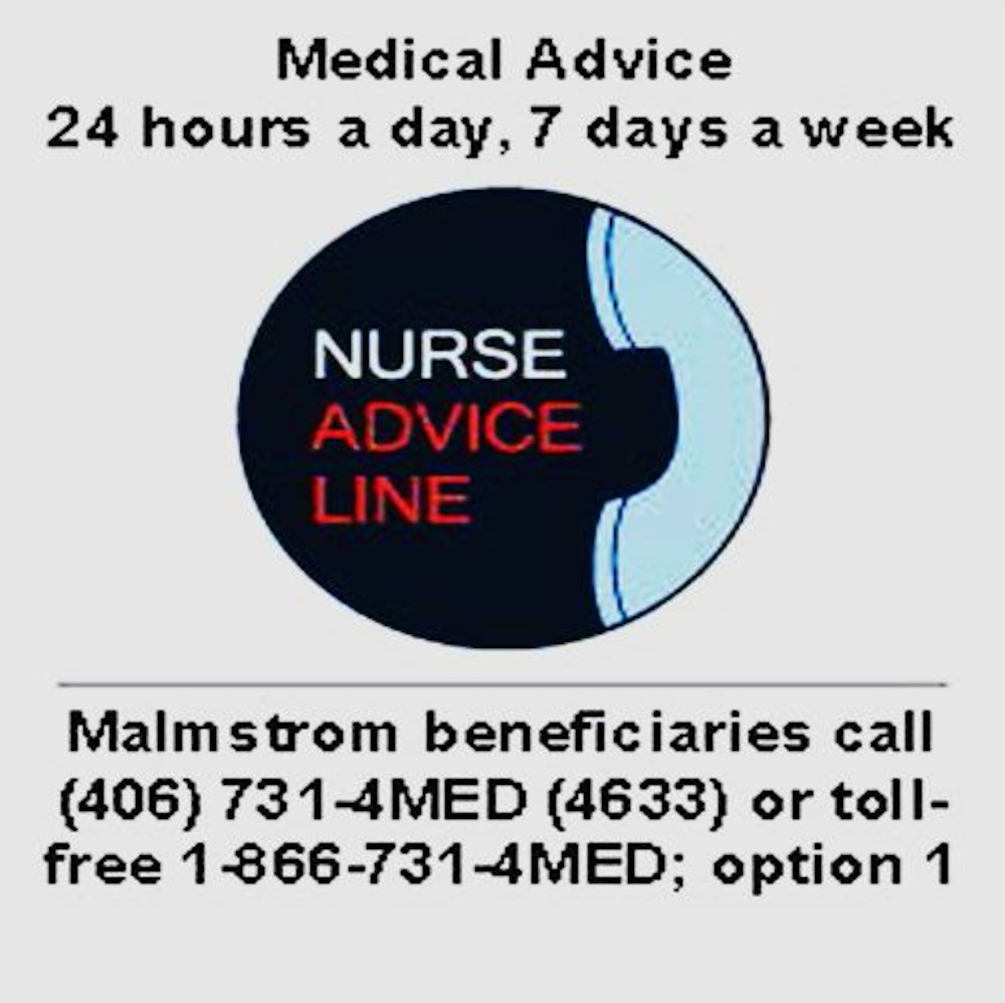 The Military Health System’s new Nurse Advice Line for TRICARE beneficiaries provides immediate health care guidance 24 hours a day, seven days a week. The NAL is a team of registered nurses who are available to answer a variety of urgent healthcare questions to help you decide whether self-care is the best option, or if it is better to see your healthcare provider. To access the NAL, dial (406) 731-4MED (4633); option 1.  You may also dial toll-free at 1-866-731-4MED (4633). (Courtesy photo) 