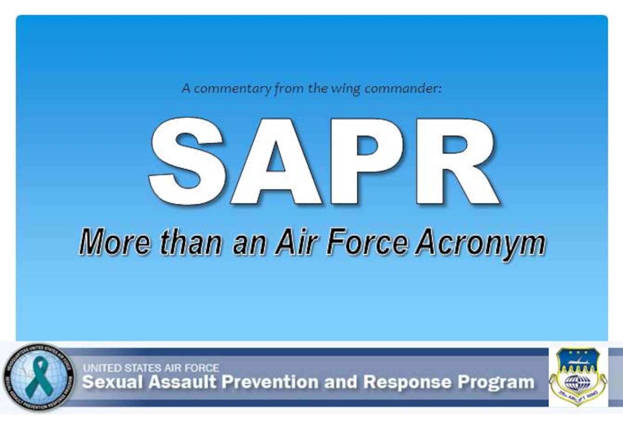 (COMMENTARY) SAPR: More than an Air Force Acronym. Until we take deliberate steps as a team to change this culture into one where dignity and trust are our foundation, we will never reach our full potential. So I ask today, that each one of you make a commitment, to "Sexual Assault Prevention and Response," to take real action and confront this issue head on. 

