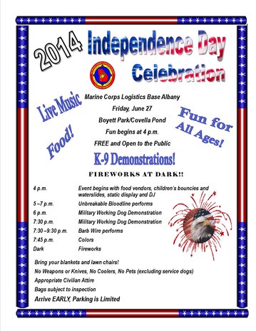 Free and open to the public 2014 Independence Day celebration Friday, June 27 at MCLB Albany
To celebrate our nation's birthday, join us at the free 2014 Independence Day celebration at Marine Corps Logistics Base Albany, Friday, June 27. Open to the public, the fun begins at 4 p.m. with food vendors, children's bouncies and waterslides, a static display and a DJ at Boyett Park/Covella Pond. Unbreakable Bloodline performs from 5-7 p.m. At 6 and 7:30 p.m. there will be military working dog demonstrations. From 7:30-9:30 p.m. Barb Wire performs. At dark there will be fireworks. Bring your blankets and lawn chairs, but no weapons, knives, coolers or pets (excluding service dogs) may be brought on base. For more details, visit our Facebook page at https://www.facebook.com/pages/Marine-Corps-Logistics-Base-Albany/512695405469372. We hope to see you at the Independence Day Celebration!
