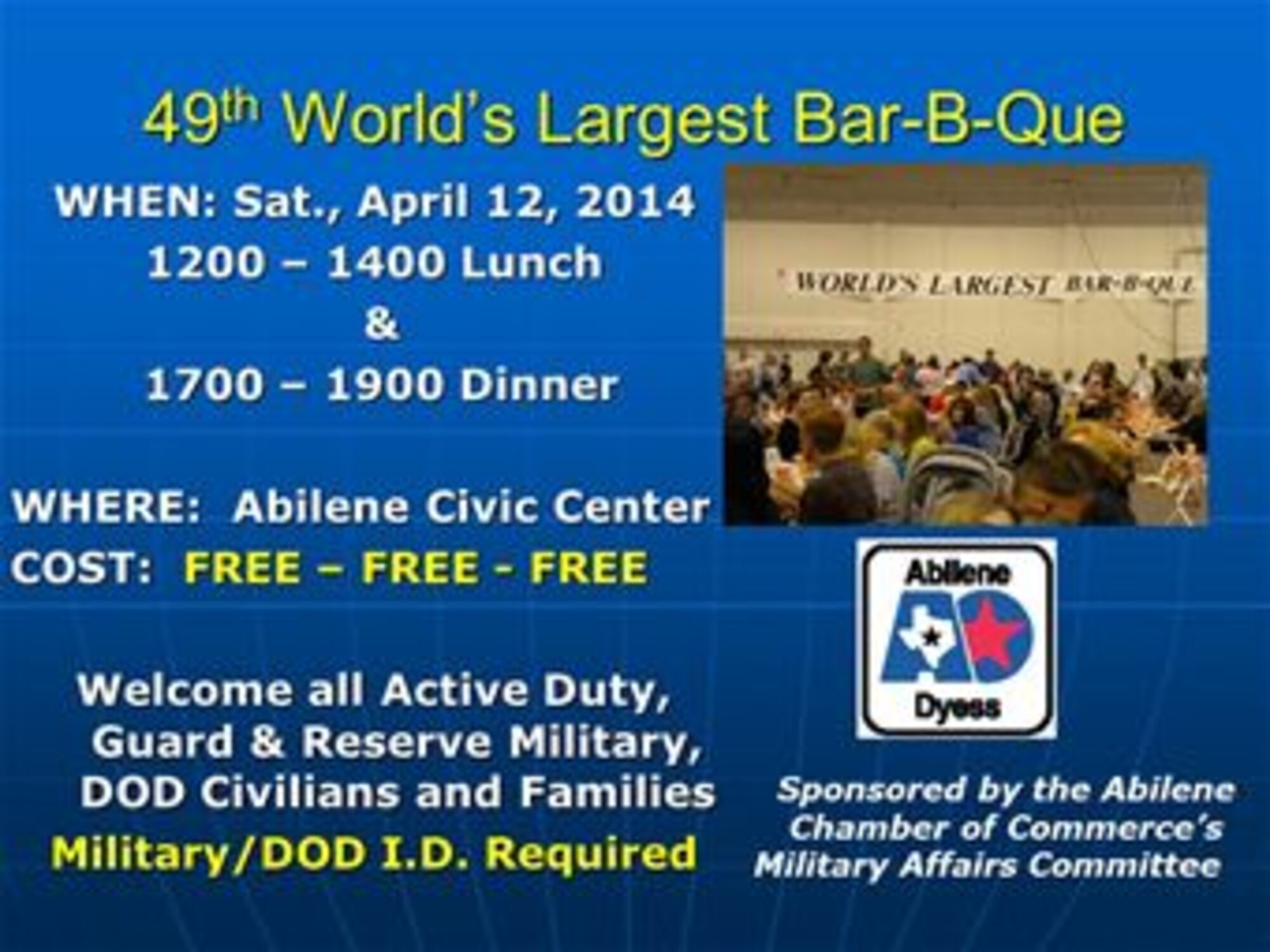 The 49th World’s Largest Bar-B-Que will be held April 12, 2014, at the Abilene Civic Center in Abilene, Texas. This event is sponsored by the Abilene Chamber of Commerce’s Military Affairs Committee and is free for all active-duty, reserve, National Guard, Department of Defense civilians and their families. A military or Department of Defense I.D. card is required for entry. For tickets or more information see your first sergeant or call the Abilene Chamber of Commerce at (325) 677-7241. (Courtesy graphic)