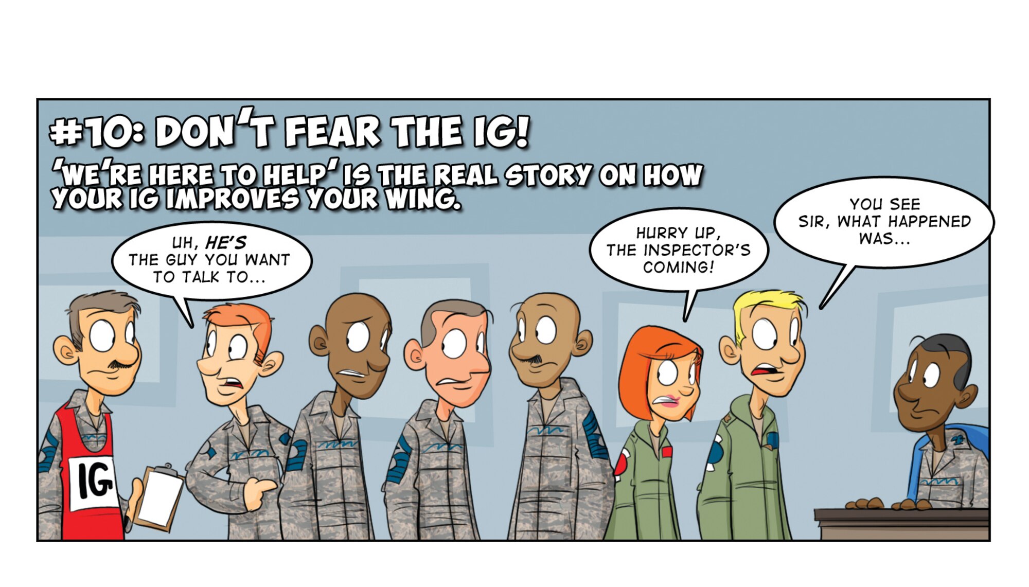 Here’s the “foot-stomper”! The “new IG” serves as the true eyes and ears of the commander, who uses that awareness to improve the organization. “We Inspect to Improve” is not just the CSAF’s view of the IG … it is the way we do business under the AFIS. The IG are your teammates—if there is something that needs fixing in the organization and they don’t know about it, then YOU don’t know about it.