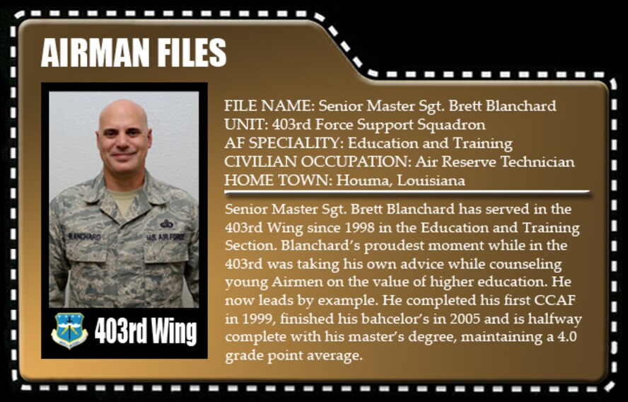 Senior Master Sgt. Brett Blanchard has served in the 403rd Wing since 1998 in the Education and Training Section. Blanchard’s proudest moment while in the 403rd was taking his own advice while counseling young Airmen on the value of higher education. He now leads by example. He completed his first CCAF in 1999, finished his bahcelor’s in 2005 and is halfway complete with his master’s degree, maintaining a 4.0 grade point average. 