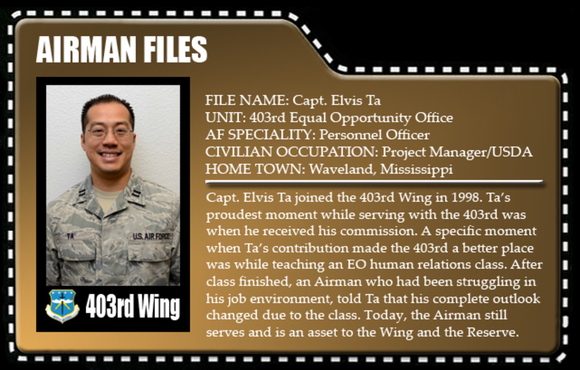Capt. Elvis Ta joined the 403rd Wing in 1998. Ta's proudest moment while serving with the 403rd was when he received his commission. A specific moment when Ta's contribution made the wing a better place was while teaching an EO human relations class. After class finished, an Airman who had been struggling in his job environment, told Ta that his complete outlook changed due to the class. Today, the Airman still serves and is an asset to the Wing and the Reserve.