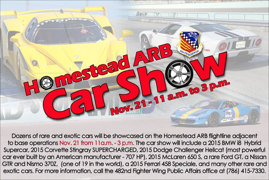 Dozens of rare and exotic cars will be showcased on the Homestead ARB flightline adjacent  to base operations Nov. 21 from 11a.m. - 3 p.m. The car show will include a 2015 BMW i8 Hybrid Supercar, 2015 Corvette Stingray SUPERCHARGED, 2015 Dodge Challenger Hellcat (most powerful car ever built by an American manufacturer - 707 HP), 2015 McLaren 650 S, a rare Ford GT, a Nissan  GTR and Nismo 370Z, (one of 19 in the world), a 2015 Ferrari 458 Speciale, and many other rare and exotic cars. (U.S. Air Force graphic)
