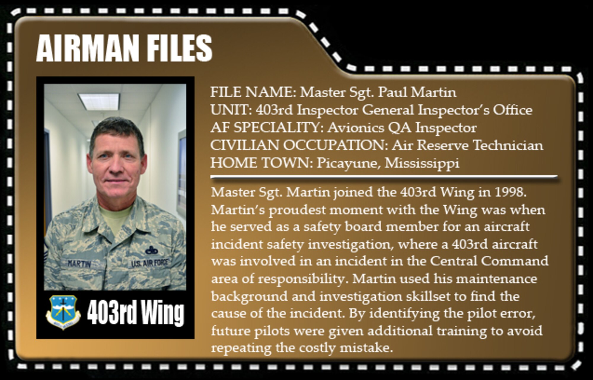 Master Sgt. Martin joined the 403rd Wing in 1998. Martin’s proudest moment with the Wing was when he served as a safety board member for an aircraft incident safety investigation, where a 403rd aircraft was involved in an incident in the Central Command area of responsibility. Martin used his maintenance background and investigation skillset to find the cause of the incident. By identifying the pilot error, future pilots were given additional training to avoid repeating the costly mistake.