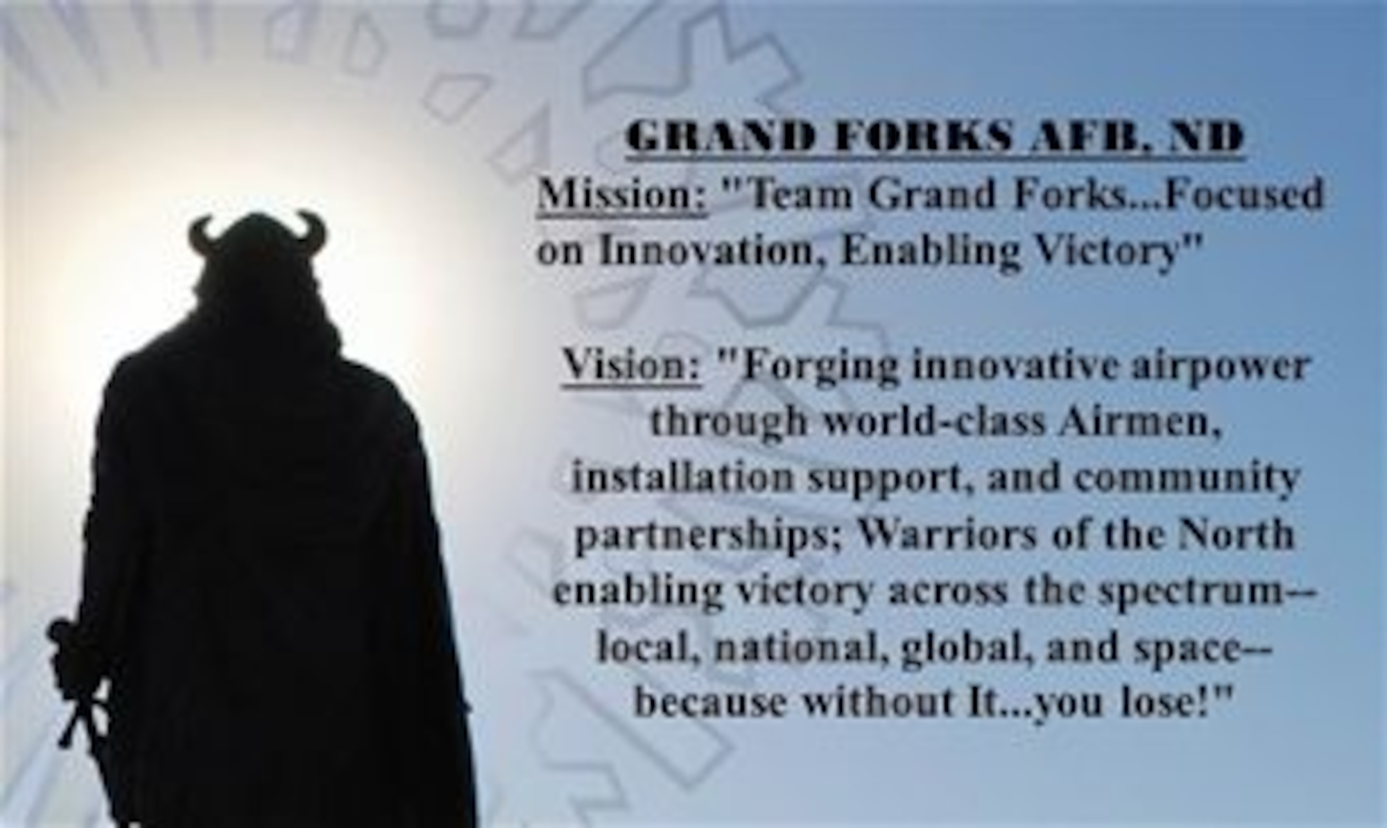 GRAND FORKS AFB, ND
Mission: "Team Grand Forks...Focused on Innovation, Enabling Victory"
 
Vision: "Forging innovative airpower through world-class Airmen, installation support, and community partnerships; Warriors of the North enabling victory across the spectrum--local, national, global, and space--because without It...you lose!" 

(U.S. Air Force graphic/Staff Sgt. Luis Loza Gutierrez)