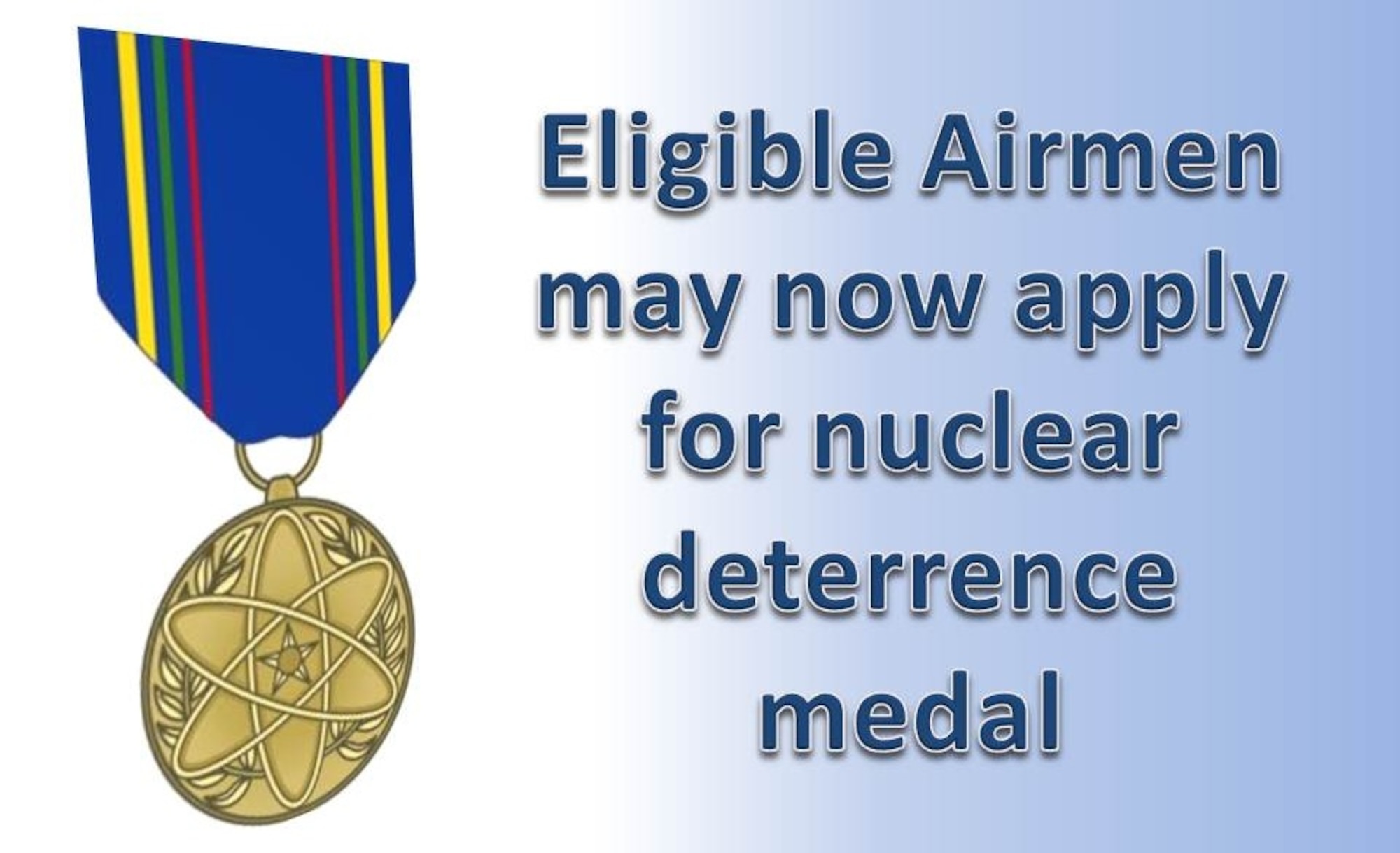 Airmen who meet eligibility criteria may now submit an application for the newly approved Nuclear Deterrence Operations Service Medal, Air Force officials announced. Eligibility is retroactive to Dec. 27, 1991 for active duty, Air National Guard, Air Force Reserve, retired and separated Airmen and family of deceased Airmen. Airmen who qualify for the medal can apply on the myPers website  at https://mypers.af.mil. (U.S. Air Force graphic/Staff Sgt. Luis Loza Gutierrez)