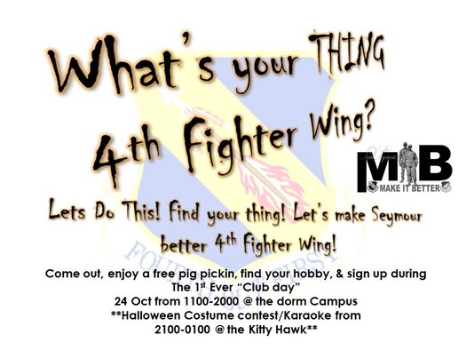 What’s your thing, 4th Fighter Wing?

Are you bored? Do you think there’s nothing to do around here? Are you wondering what’s going on and how to get into the action? 

Your solution: Club Day -- Oct. 24. from 11 a.m. to 8 p.m. at the dorm campus.

Club Day is a free event designed to formulate groups and clubs to keep members of Team Seymour active and engaged. Anyone can attend! Just show up, sign up for a club, 

Groups and clubs that will be looking for members include: Hockey, Hiking, Fishing, Skiing, Snowboarding, Running, Camping, Hunting, Cooking, Scuba Diving, Biking, Crossfit, Dancing, Off-roading, Music, Archery, Book clubs, Gaming, Painting, Volleyball, Soccer, Golfing, Rock Climbing, Texas Hold’em, Weightlifting, Photography, Chess … and the list goes on.