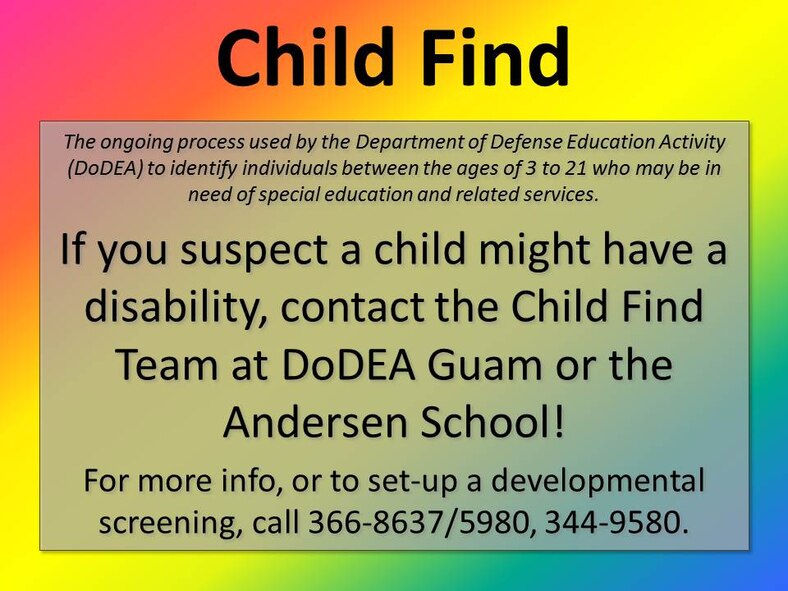 What is Child Find?
Child Find is the ongoing process used by the Department of Defense Education Activity (DoDEA) to identify individuals between the ages of 3 to 21 who may be in need of special education and related services. 

http://www.dodea.edu/Curriculum/specialEduc/index.cfm 

Andersen Elementary: 
Justin Daugherty (PSCD Teacher) 366-8637
Claire Brinkman (CSC Chair) 366-8558

Andersen Middle School:
Ms. Michelle Gros 366-5980

Guam DSO:
Dr. Rodney Cook (SPED ISS) 344-9580