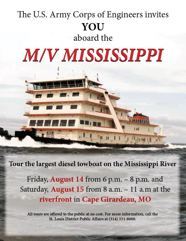 The U.S. Army Corps of Engineers St. Louis District offers the public two opportunities to tour the largest diesel towboat operating on the Mississippi River. Tours are offered to the public at no cost.

Public open houses aboard the Motor Vessel MISSISSIPPI will take place:

Friday, Aug. 14 from 6 p.m. - 8 p.m. along the riverfront in Cape Girardeau, Mo. and
Saturday, Aug. 15 from 8 a.m. - 11 a.m. along the riverfront in Cape Girardeau, Mo.
