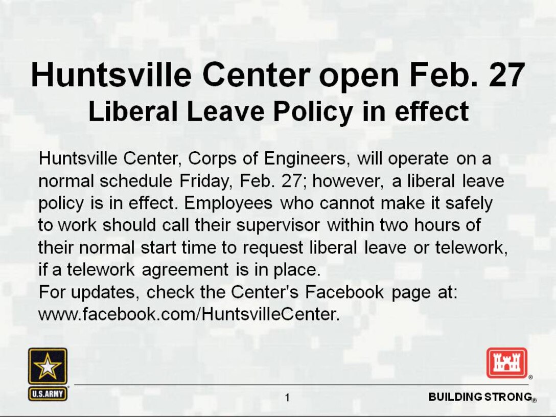 Huntsville Center, Corps of Engineers, will operate on a normal schedule Friday, Feb. 27; however, a liberal leave policy is in effect. Employees who cannot make it safely to work should call their supervisor within two hours of their normal start time to request liberal leave or telework, if a telework agreement is in place. For updates, check the Center's Facebook page at www.facebook.com/HuntsvilleCenter.