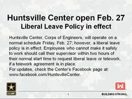 Huntsville Center, Corps of Engineers, will operate on a normal schedule Friday, Feb. 27; however, a liberal leave policy is in effect. Employees who cannot make it safely to work should call their supervisor within two hours of their normal start time to request liberal leave or telework, if a telework agreement is in place. For updates, check the Center's Facebook page at www.facebook.com/HuntsvilleCenter.