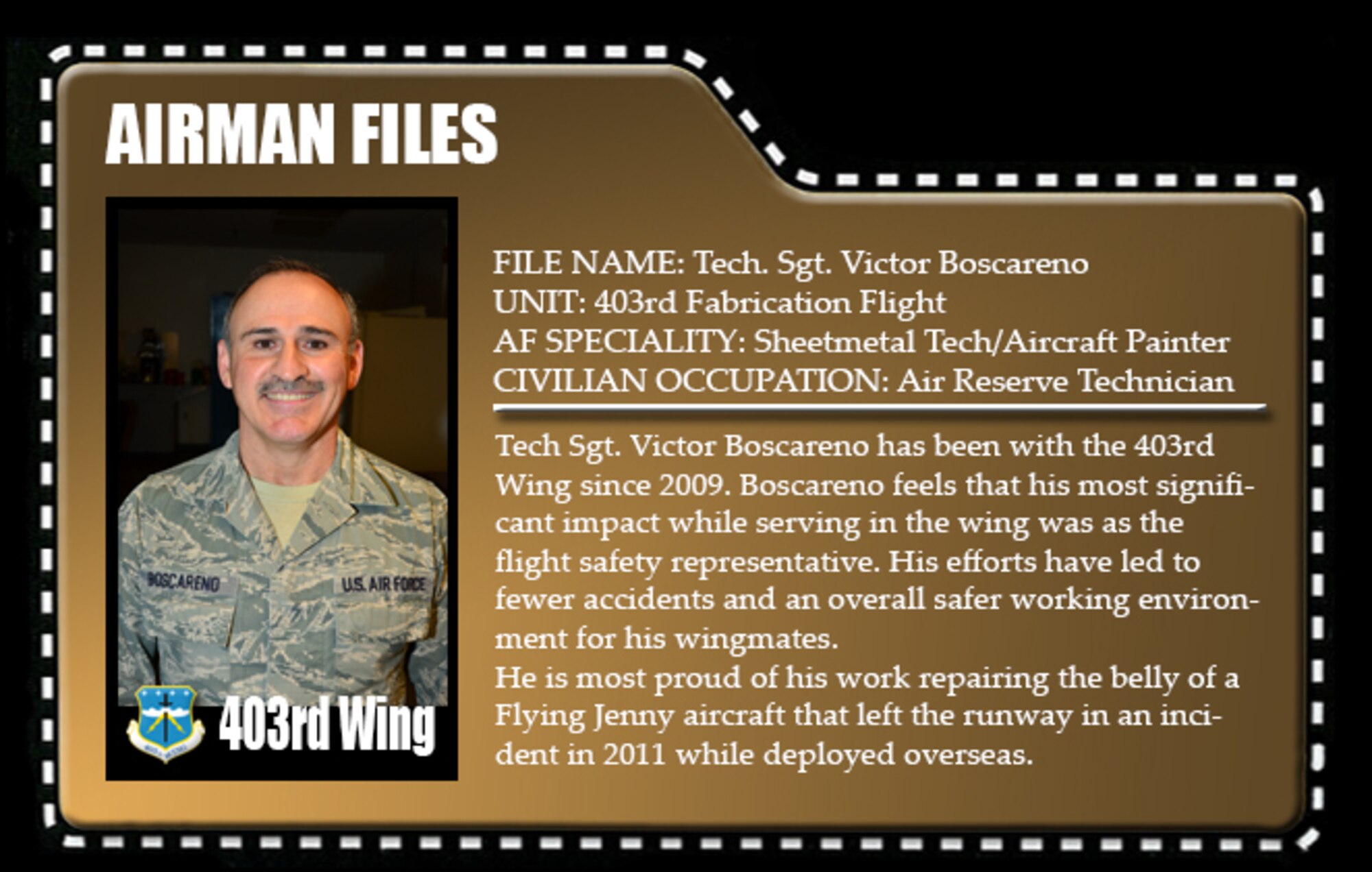 Tech Sgt. Victor Boscareno has been with the 403rd Wing since 2009. Boscareno feels that his most significant impact while serving in the wing was as the flight safety representative. His efforts have led to fewer accidents and an overall safer working environment for his wingmates.

He is most proud of his work repairing the belly of a Flying Jenny aircraft that left the runway in an incident in 2011 while deployed overseas.
