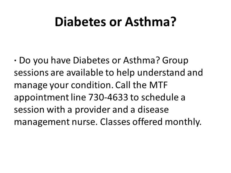 Diabetes or Asthma?· Do you have Diabetes or Asthma? Group sessions are available to help understand and manage your condition. Call the MTF appointment line 730-4633 to schedule a session with a provider and a disease management nurse. Classes offered monthly.
