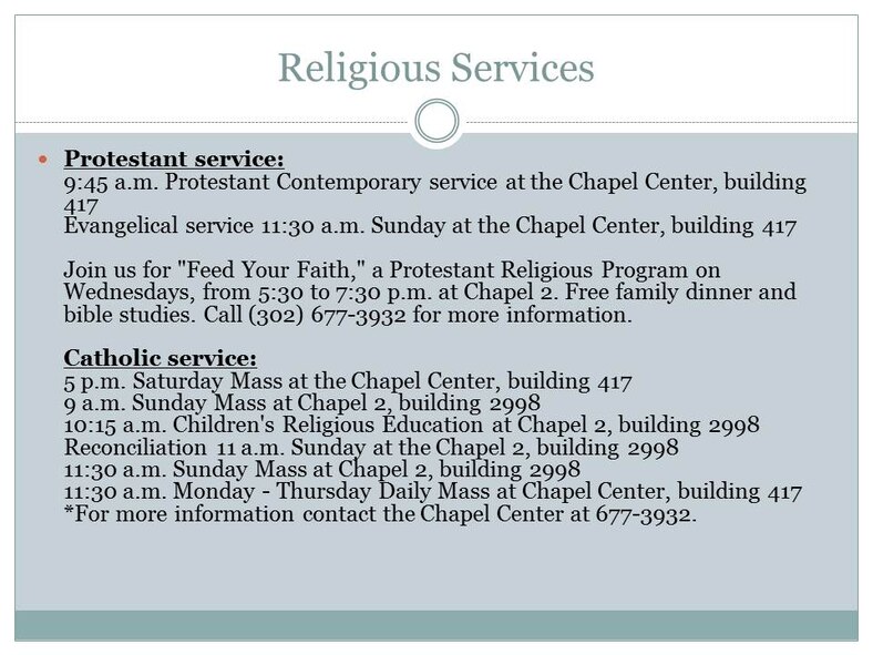 Protestant service: 9:45 a.m. Protestant Contemporary service at the Chapel Center, building 417 Evangelical service 11:30 a.m. Sunday at the Chapel Center, building 417

Join us for "Feed Your Faith," a Protestant Religious Program on Wednesdays, from 5:30 to 7:30 p.m. at Chapel 2. Free family dinner and bible studies. Call (302) 677-3932 for more information.

