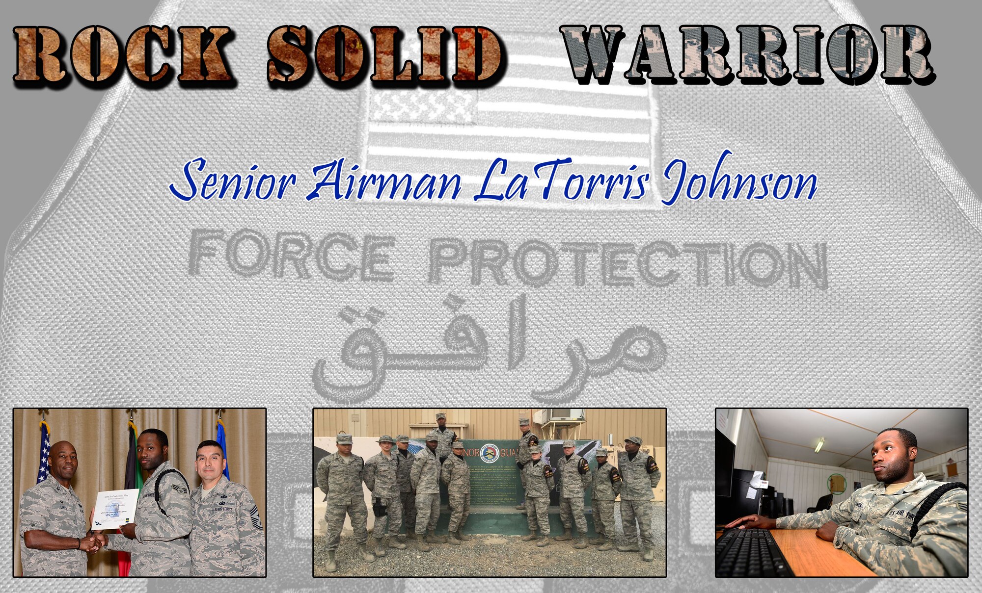This week’s Rock Solid Warrior is Senior Airman LaTorris Johnson, a 387th Expeditionary Support Squadron Force Protection member.  Johnson is deployed from the 11th Logistics Readiness Squadron at Joint Base Andrews Naval Air Facility, Md. 