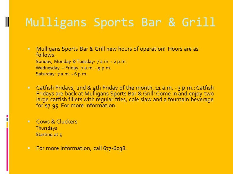 Mulligans Sports Bar & Grill new hours of operation! Hours are as follows:
Sunday, Monday & Tuesday: 7 a.m. - 2 p.m.
Wednesday – Friday: 7 a.m. - 9 p.m.
Saturday: 7 a.m. - 6 p.m.

Catfish Fridays, 2nd & 4th Friday of the month, 11 a.m. - 3 p.m.: Catfish Fridays are back at Mulligans Sports Bar & Grill! Come in and enjoy two large catfish fillets with regular fries, cole slaw and a fountain beverage for $7.95. For more information.

Cows & Cluckers
Thursdays
Starting at 5

For more information, call 677-6038.
