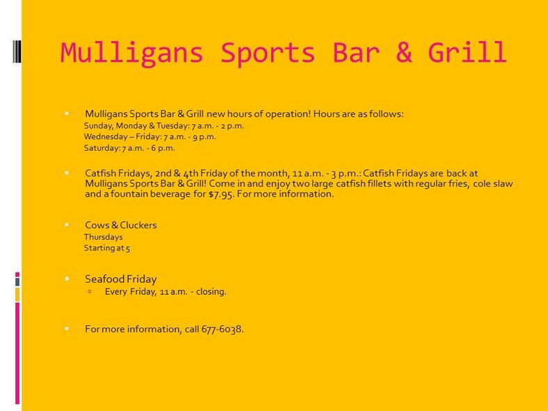 Mulligans Sports Bar & Grill new hours of operation! Hours are as follows:
Sunday, Monday & Tuesday: 7 a.m. - 2 p.m.
Wednesday – Friday: 7 a.m. - 9 p.m.
Saturday: 7 a.m. - 6 p.m.

Catfish Fridays, 2nd & 4th Friday of the month, 11 a.m. - 3 p.m.: Catfish Fridays are back at Mulligans Sports Bar & Grill! Come in and enjoy two large catfish fillets with regular fries, cole slaw and a fountain beverage for $7.95. For more information.

Cows & Cluckers
Thursdays
Starting at 5

Seafood Friday
Every Friday, 11 a.m. - closing.


For more information, call 677-6038.

