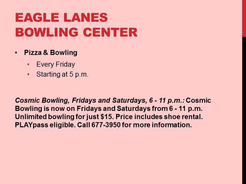 Pizza & Bowling
Every Friday 
Starting at 5 p.m.
Cosmic Bowling, Fridays and Saturdays, 6 - 11 p.m.: Cosmic Bowling is now on Fridays and Saturdays from 6 - 11 p.m. Unlimited bowling for just $15. Price includes shoe rental. PLAYpass eligible. Call 677-3950 for more information.
