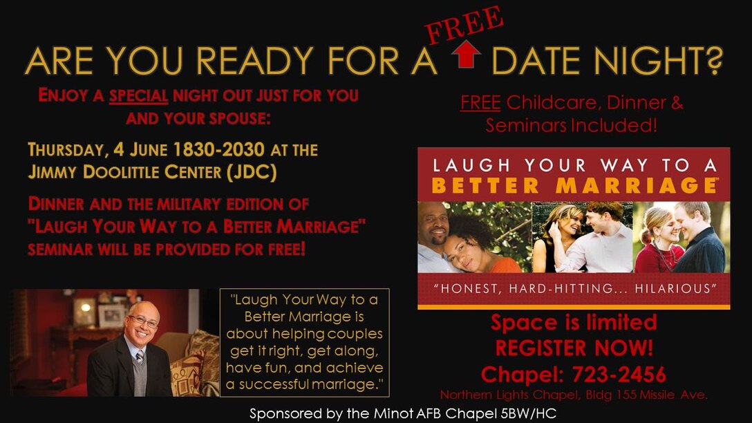 Back by popular demand, The Minot AFB Chapel will be hosting a FREE Married Couples' "Date Night" at the Jimmy Doolittle Center June 4 at 6:30 p.m. This event will include dinner, childcare & a marriage enrichment seminar. Please see attached flyer for more info. For More Information, please contact the Minot AFB Chapel: 723-2456
