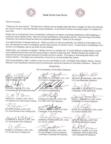 Dear Lowcountry,

Thank you for your service. The first time a military service member hears that from a stranger we feel a bit awkward, but we have come to value that heartfelt, honest declaration. In the South Carolina Lowcountry region it is a phrase we hear often. 

People stop us in the grocery store, at restaurants, waiting for car repairs, at sporting competitions, while shopping, at luncheons, and at special events. Some are forward and talkative, some hesitant and shy.
Since arriving at Joint Base Charleston, the common theme has been one of genuine appreciation. Thank you for saying it.

You reflect the best of America back at us. While you honor us with your gratitude, you remind us of the depth of our duty, the character we strive to exemplify, and the many reasons we choose to serve. At such times it is humbling to be a servant of our Republic, and we are better for the reminder. 

Additionally, you welcome our families. Military service is a nomadic life.
It can be difficult to make friends, connect with neighborhood activities, and find unique things to explore in each new area. Military families also endure long absences and sacrifice personal memories to broader service to country. This region is welcoming and warm to our military families. You make your communities a home for us, not just another duty station.

After being thanked so often, it strikes us that you are owed thanks as well. On behalf of the Soldiers, Sailors, Airmen, Marines, Coast Guardsmen, national security professionals, and service families of Joint Base Charleston - Thank you!

Respectfully,

The Commanders of Joint Base Charleston
