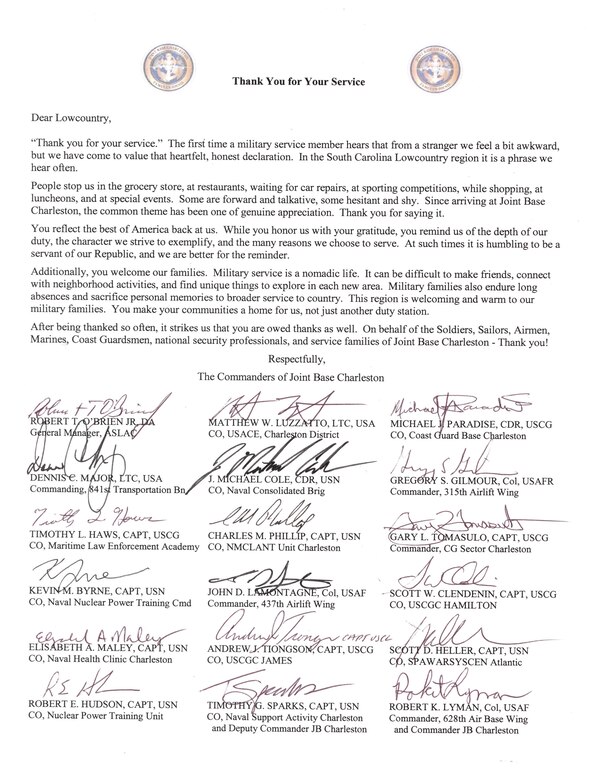 Dear Lowcountry,

Thank you for your service. The first time a military service member hears that from a stranger we feel a bit awkward, but we have come to value that heartfelt, honest declaration. In the South Carolina Lowcountry region it is a phrase we hear often. 

People stop us in the grocery store, at restaurants, waiting for car repairs, at sporting competitions, while shopping, at luncheons, and at special events. Some are forward and talkative, some hesitant and shy.
Since arriving at Joint Base Charleston, the common theme has been one of genuine appreciation. Thank you for saying it.

You reflect the best of America back at us. While you honor us with your gratitude, you remind us of the depth of our duty, the character we strive to exemplify, and the many reasons we choose to serve. At such times it is humbling to be a servant of our Republic, and we are better for the reminder. 

Additionally, you welcome our families. Military service is a nomadic life.
It can be difficult to make friends, connect with neighborhood activities, and find unique things to explore in each new area. Military families also endure long absences and sacrifice personal memories to broader service to country. This region is welcoming and warm to our military families. You make your communities a home for us, not just another duty station.

After being thanked so often, it strikes us that you are owed thanks as well. On behalf of the Soldiers, Sailors, Airmen, Marines, Coast Guardsmen, national security professionals, and service families of Joint Base Charleston - Thank you!

Respectfully,

The Commanders of Joint Base Charleston
