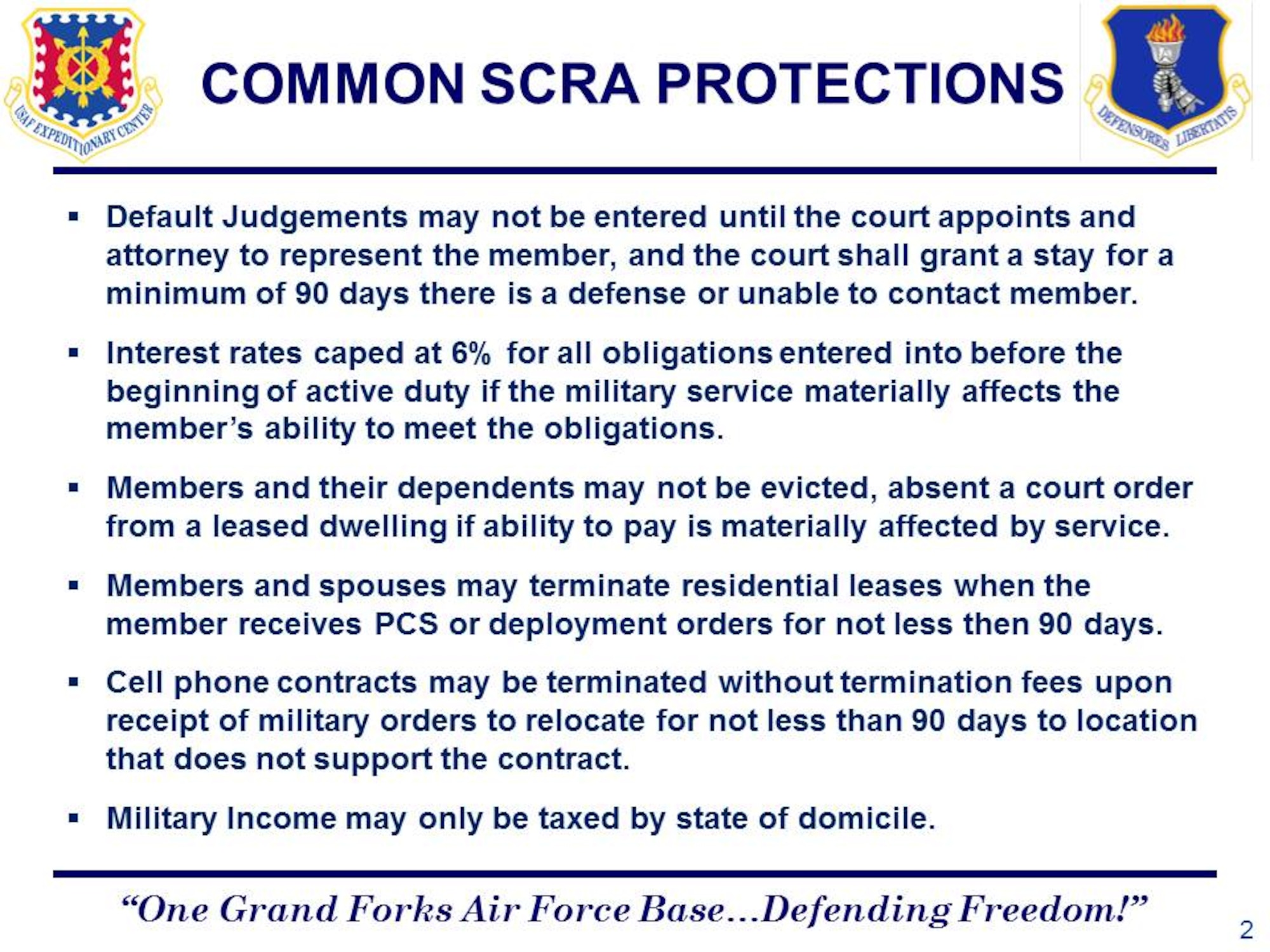 Default Judgements may not be entered until the court appoints and attorney to represent the member, and the court shall grant a stay for a minimum of 90 days there is a defense or unable to contact member.  
Interest rates caped at six percent for all obligations entered into before the beginning of active duty if the military service materially affects the member’s ability to meet the obligations.
Members and their dependents may not be evicted, absent a court order from a leased dwelling if ability to pay is materially affected by service.
Members and spouses may terminate residential leases when the member receives PCS or deployment orders for not less then 90 days.
Cell phone contracts may be terminated without termination fees upon receipt of military orders to relocate for not less than 90 days to location that does not support the contract.
Military Income may only be taxed by state of domicile.
