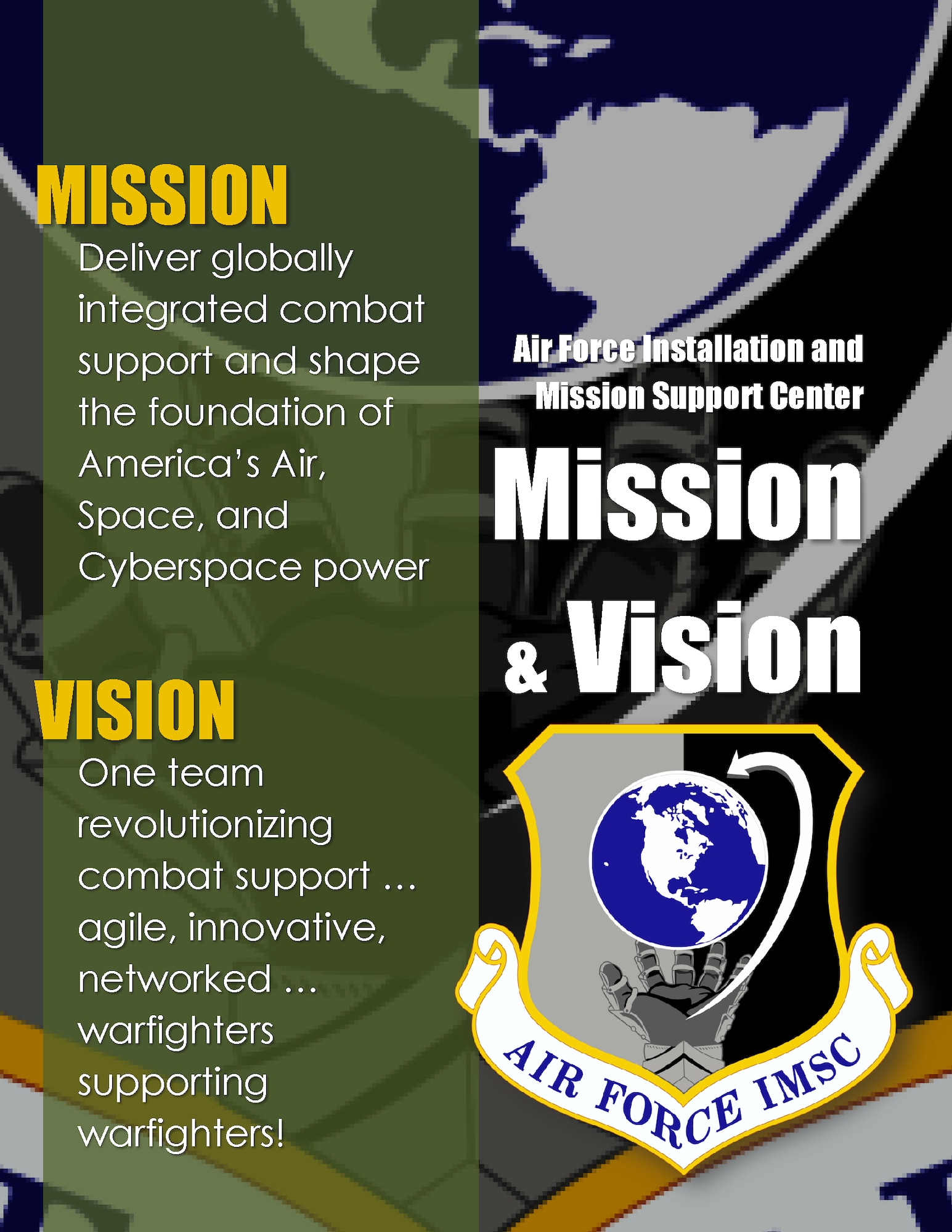 The mission of the AFIMSC is to “deliver globally integrated combat support and shape the foundation of America’s Air, Space, and Cyberspace power.” The unit’s vision is “one team revolutionizing combat support … agile, innovative, and networked … warfighters supporting warfighters!” “Our mission and vision capture our focus as we begin operations this fall,” said Maj. Gen. Theresa Carter, commander, Air Force Installation and Mission Support Center. “We’re entering a new era in the history of our Air Force. The AFIMSC mission and vision align with those of Air Force Materiel Command, our higher headquarters, and the Air Force in terms of the strategic emphasis on agility.” (U.S. Air Force illustration/Master Sgt. Christian Michael)
