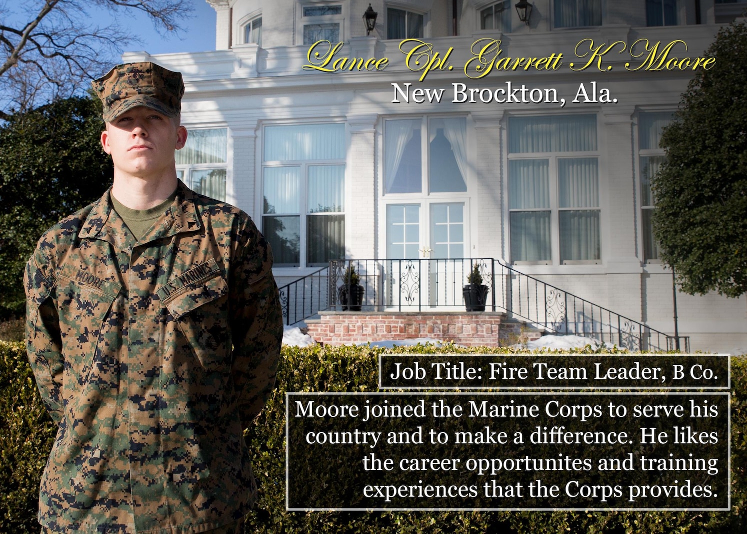 Lance Cpl. Garret Moore
New Brockton, Ala.
Job Title: Fire Team Leader, B Co.
Moore joined the Marine Corps to serve his country and to make a difference. He likes the career opportunites and training experiences that the Corps provides.
(Official Marine Corps graphic by Cpl. Chi Nguyen/Released)